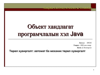 1
Объект хандлагатОбъект хандлагат
програмчлалын хэлпрограмчлалын хэл JavaJava
ХичээлХичээл:: SW203SW203
УлиралУлирал:: 20092009 оны хавароны хавар
БагшБагш:: Д.ЭнхжаргалД.Энхжаргал
Төрөл хувиргалт: автомат ба механик төрөл хувиргалт
Mongolia University of Science & TechnologyMongolia University of Science & Technology
 