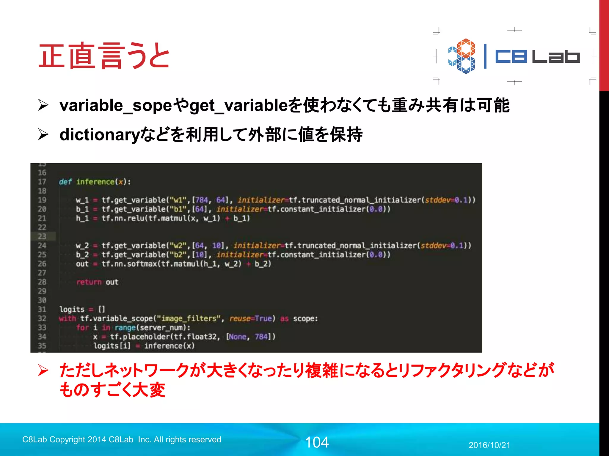 104
保存したモデルを読み込むには
1. checkpointファイルがあるかどうかを確認
2. モデル読み込み
2017/9/19
Singularity Copyright 2016 Singularity Inc. All rights
reserved
with tf.Session() as sess:
ckpt_state = tf.train.get_checkpoint_state('models/’)
if ckpt_state:
#読み込み処理
last_model = ckpt_state.model_checkpoint_path
saver.restore(sess, last_model)
else:
#初期化
sess.run(init)
 