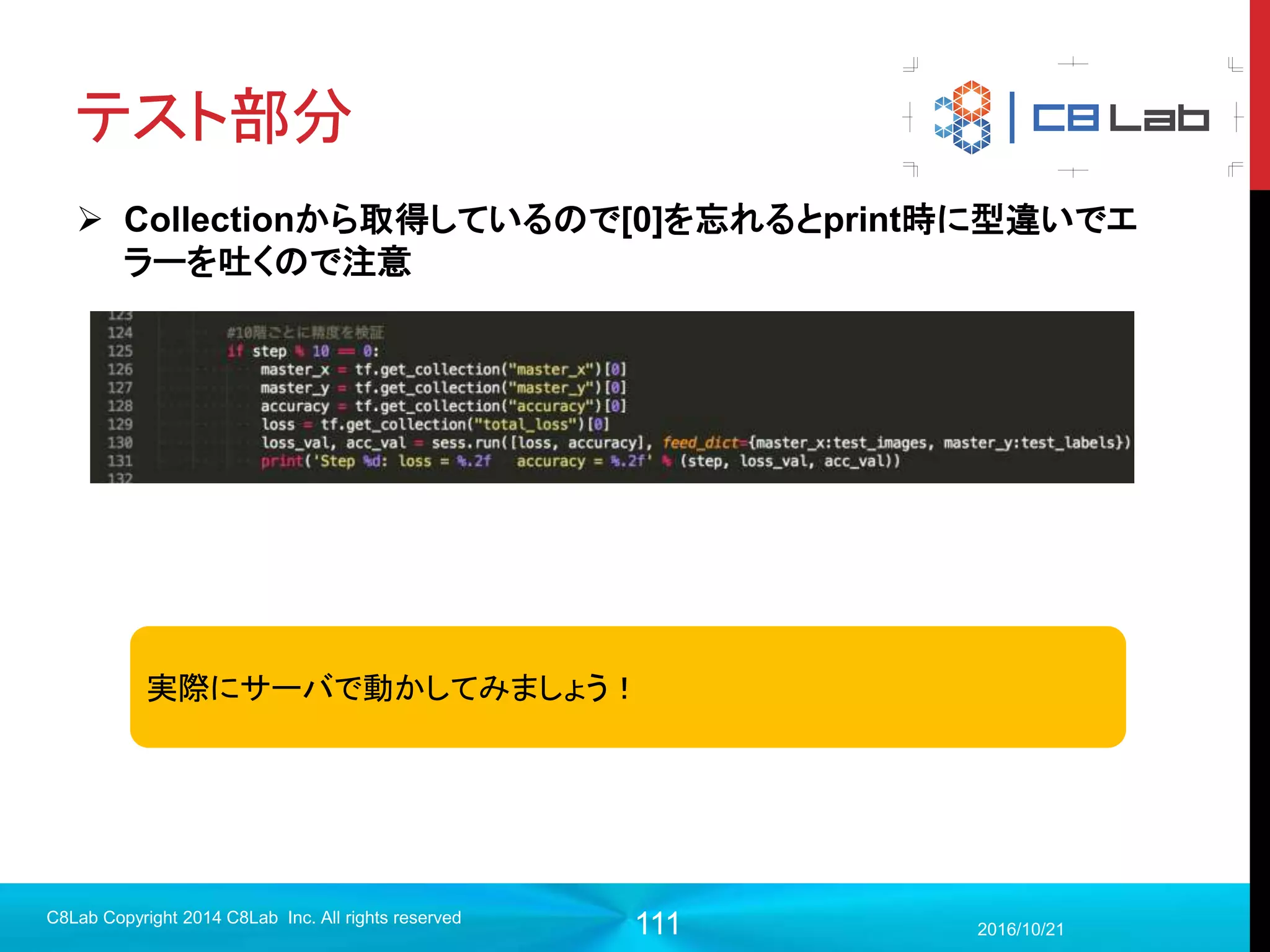 111
TensorBoard
 TensorBoardとは？
 Webベースの構築モデル及び各種ログ可視化ツール
 Scalars ・・・スカラ情報と時系列情報の関係
 Images・・・画像データ
 Audio・・・音声データ
 Graphs・・・データフロー、使用デバイス、計算量などの可視化
 Distributions・・・確率分布情報と時系列情報の関係
 Histograms・・・度数分布情報と時系列情報の関係
 Embeddings・・・データを空間に組み込んで可視化
 Text・・・r1.1から追加。テキスト情報
2017/9/19
C8Lab Copyright 2014 C8Lab Inc. All rights reserved
デバッグや結果の考察に利用
することにより機械学習のイテ
レーションをサポートする非常に
強力なツール
 