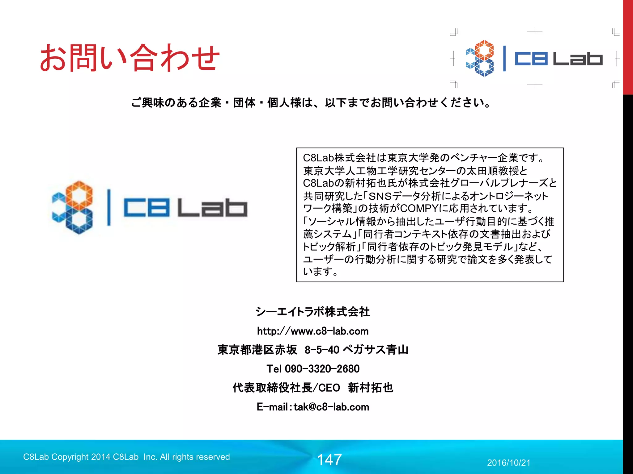 147
RNNとは（一応）
2017/9/19
Singularity Copyright 2016 Singularity Inc. All rights
reserved
入力１ 入力2 入力3
中間１ 中間2 中間3
出力1 出力2 出力3
中間層を時間方向に展開させることにより時系列
情報をニューラルネットワークで扱えるように。
入力-中間層の重み
中間-中間層の重み
共有重みを用いている
 