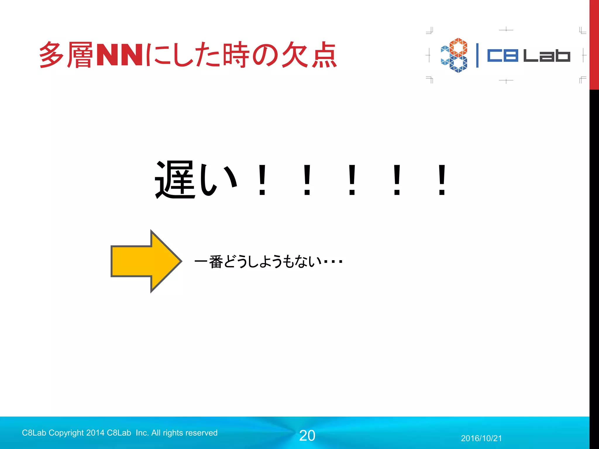 20
連鎖律と誤差逆伝播法
2017/9/19
C8Lab Copyright 2014 C8Lab Inc. All rights reserved
入力 出力,誤差・・・・・・
最終層程度なら重みで誤差
関数を簡単に微分できるそれ以外の層の重みで微分する際
には連鎖律の観点で簡単に計算で
きない
 