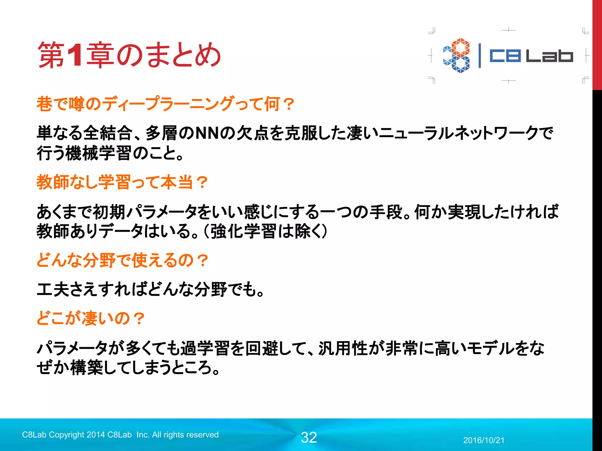 32
局所受容野、共有重み
2017/9/19
C8Lab Copyright 2014 C8Lab Inc. All rights reserved
次の層のニューロンは、特定領域としか結びつかないようにする。
＝＞画像解析の場合は、空間的に特徴を捉えていくのでさらにGood!!
 