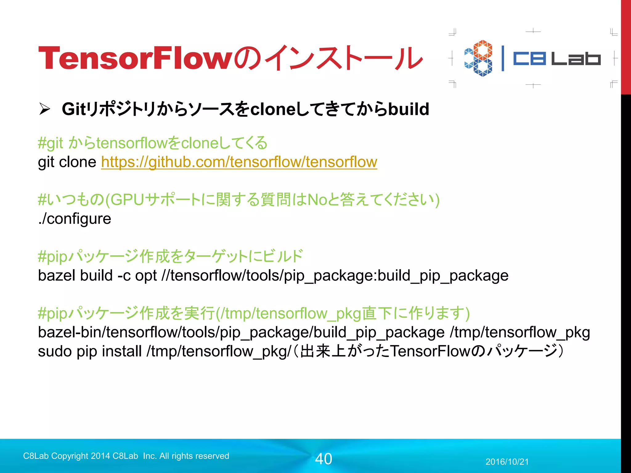 40
TensorFlowとは？
 Googleが2015年11月10日に公開したオープンソース
 ディープラーニング以外にも線形代数を用いた機械学習などで利用で
きる。（ロジスティック回帰など）
 Tensor（テンソル）のFlow(流れ)を記述して実行する
 2017年9月現在、C++/Python/Java/GoでのAPIをサポート
 2017年9月現在バージョンは1.3
2017/9/19
C8Lab Copyright 2014 C8Lab Inc. All rights reserved
 