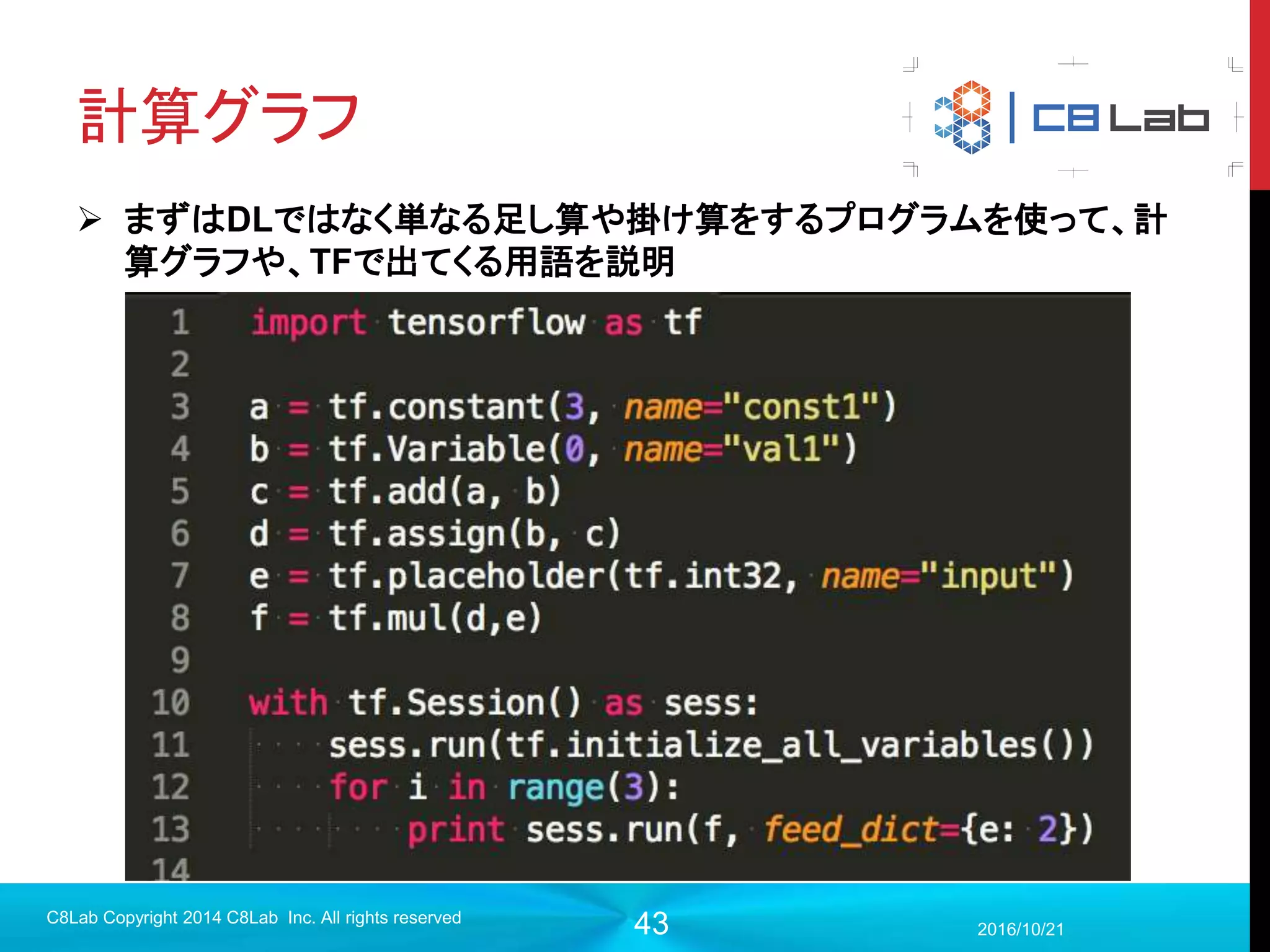 43
TensorFlowの導入（ソースか
らbuild）
 Ubuntu14.04を想定（16だとgccのバージョン問題で古いのを入れない
といけない）
 GPU導入時は割愛（ドライバとCUDA、最近だとPascalアーキテクチャ
関連ではまるのでほとんどその話になる上に長くなります）
 sudo権限を持ったユーザでの操作を想定（env環境上での構築は各々
やってください）
 Pythonは3.6系
 コマンドをこれから書く順で実行していけば入ります。
2017/9/19
C8Lab Copyright 2014 C8Lab Inc. All rights reserved
 