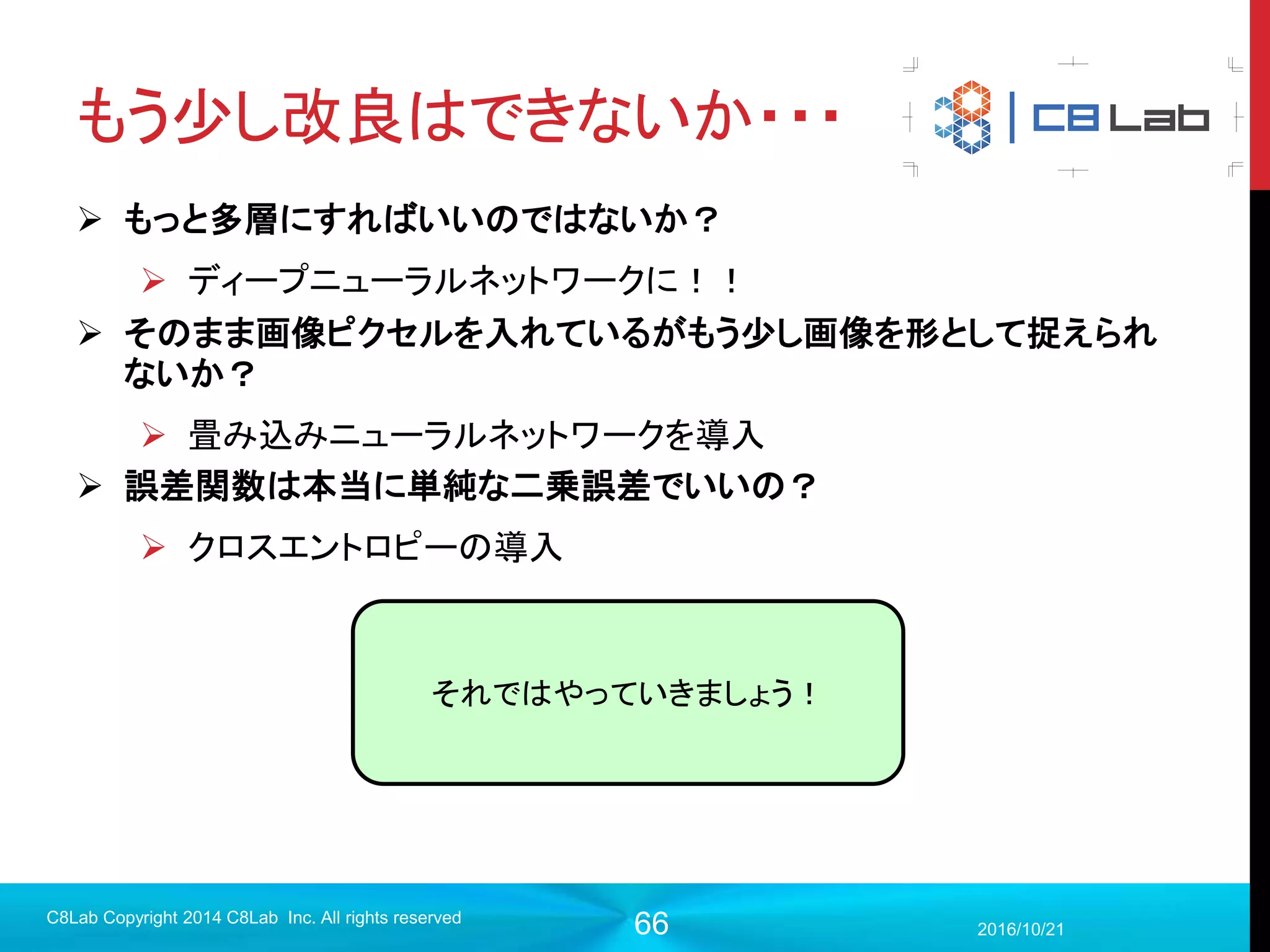 66
プログラム作成
 モデル構築（入力層〜中間層）
2017/9/19
C8Lab Copyright 2014 C8Lab Inc. All rights reserved
#入力データを定義
x = tf.placeholder(tf.float32, [None, 784])
#入力層から中間層
w_1 = tf.Variable(tf.truncated_normal([784, 64], stddev=0.1), name="w1")
b_1 = tf.Variable(tf.zeros([64]), name="b1”)
h_1 = tf.nn.relu(tf.matmul(x, w_1) + b_1)
重みwとバイアスbは学習して更新する
変数なので、Variableで定義する。
初期値を与えて、初期化する
必要がある
 