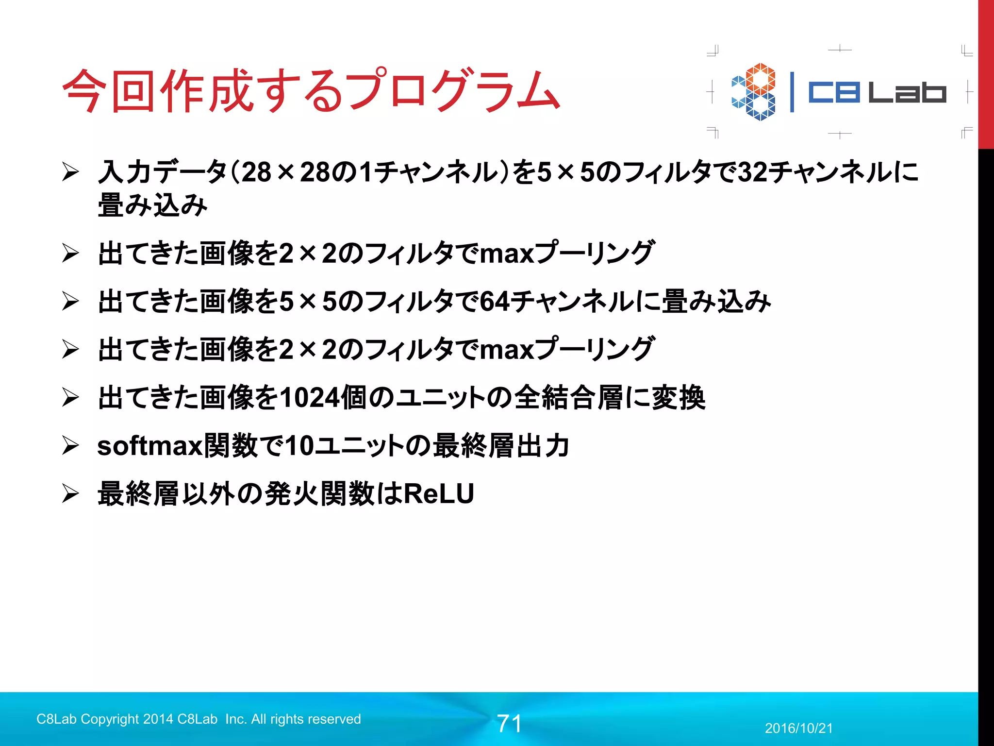 71
プログラム作成
 モデル構築（評価）
2017/9/19
C8Lab Copyright 2014 C8Lab Inc. All rights reserved
#評価
correct = tf.equal(tf.argmax(out,1), tf.argmax(y,1))
accuracy = tf.reduce_mean(tf.cast(correct, tf.float32))
0.1 ⋯ 0.1
⋮ ⋱ ⋮
0.2 ⋯ 0.3
tf.argmaxは指定したランクの最大値の添字を返す
今回の場合は、行で比
較して最大値のの添字
の1階テンソルを返す
 