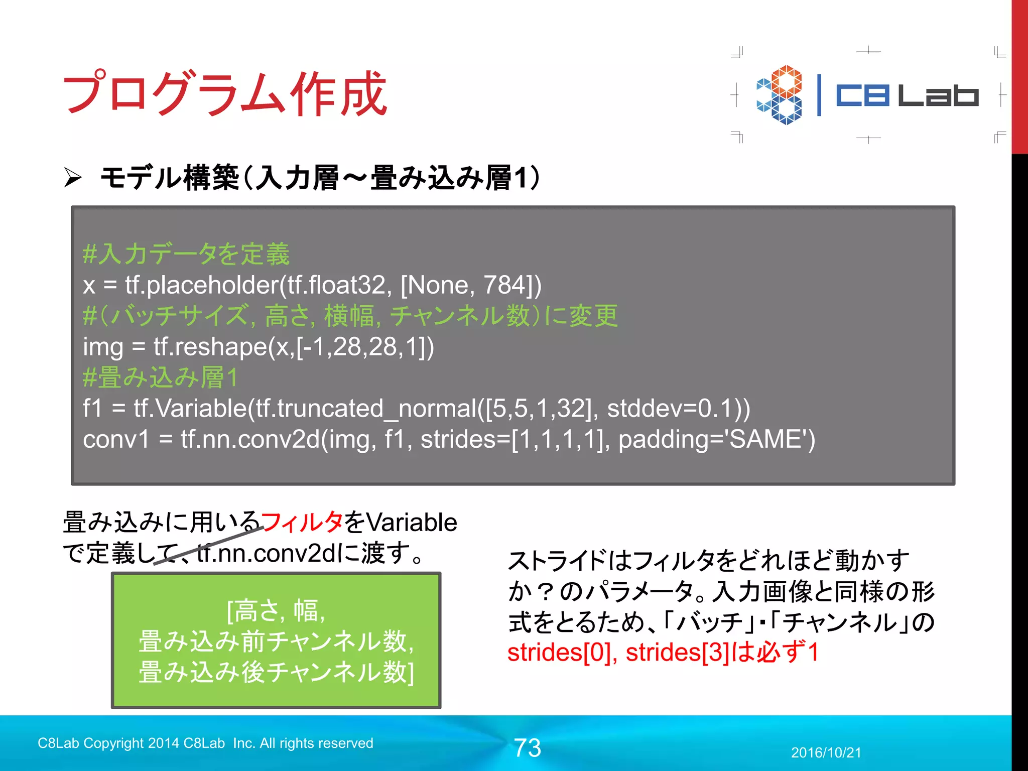 73
プログラム作成
 実行（訓練）
2017/9/19
C8Lab Copyright 2014 C8Lab Inc. All rights reserved
with tf.Session() as sess:
#初期化
init =tf.global_variables_initializer()
sess.run(init)
#テストデータをロード
test_images = mnist.test.images
test_labels = mnist.test.labels
for i in range(1000):
step = i+1
train_images, train_labels = mnist.train.next_batch(50)
sess.run(train_step, feed_dict={x:train_images ,y:train_labels})
Placeholderに値を与え
て、訓練のオペレーショ
ンを実行
実行数＝stepと数を合わ
せるため
 