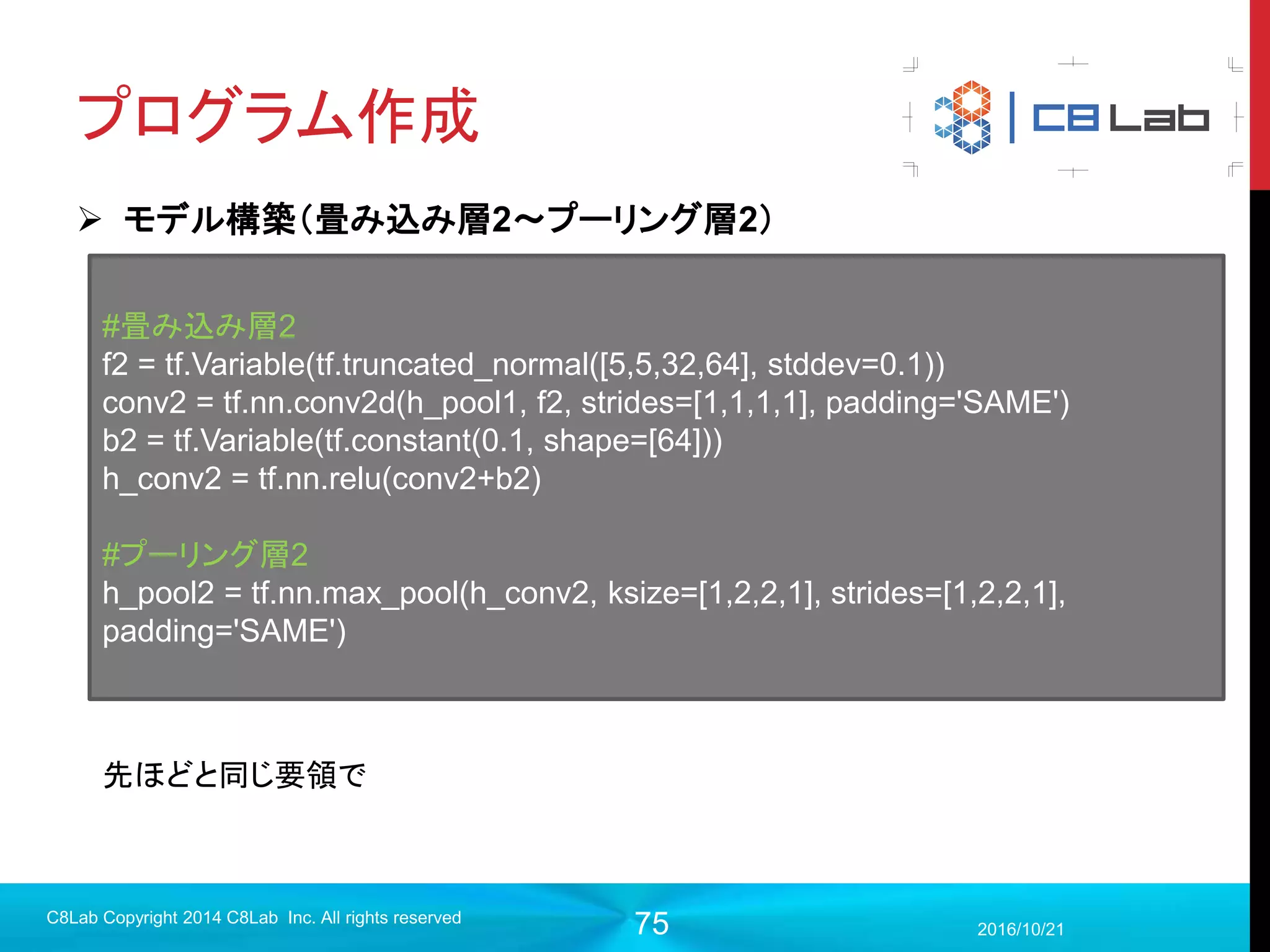 75
プログラム作成
 実行（評価）
2017/9/19
C8Lab Copyright 2014 C8Lab Inc. All rights reserved
#10回に1回精度を検証
if step % 10 == 0:
acc_val = sess.run(accuracy ,feed_dict={x:test_images, y:test_labels})
print('Step %d: accuracy = %.2f' % (step, acc_val))
10ステップごとに誤差計算や訓練は行わず
に精度だけをテストデータで計算
プログラムの実行は
>>python mnist.py
だいたい90%程度の精度
 