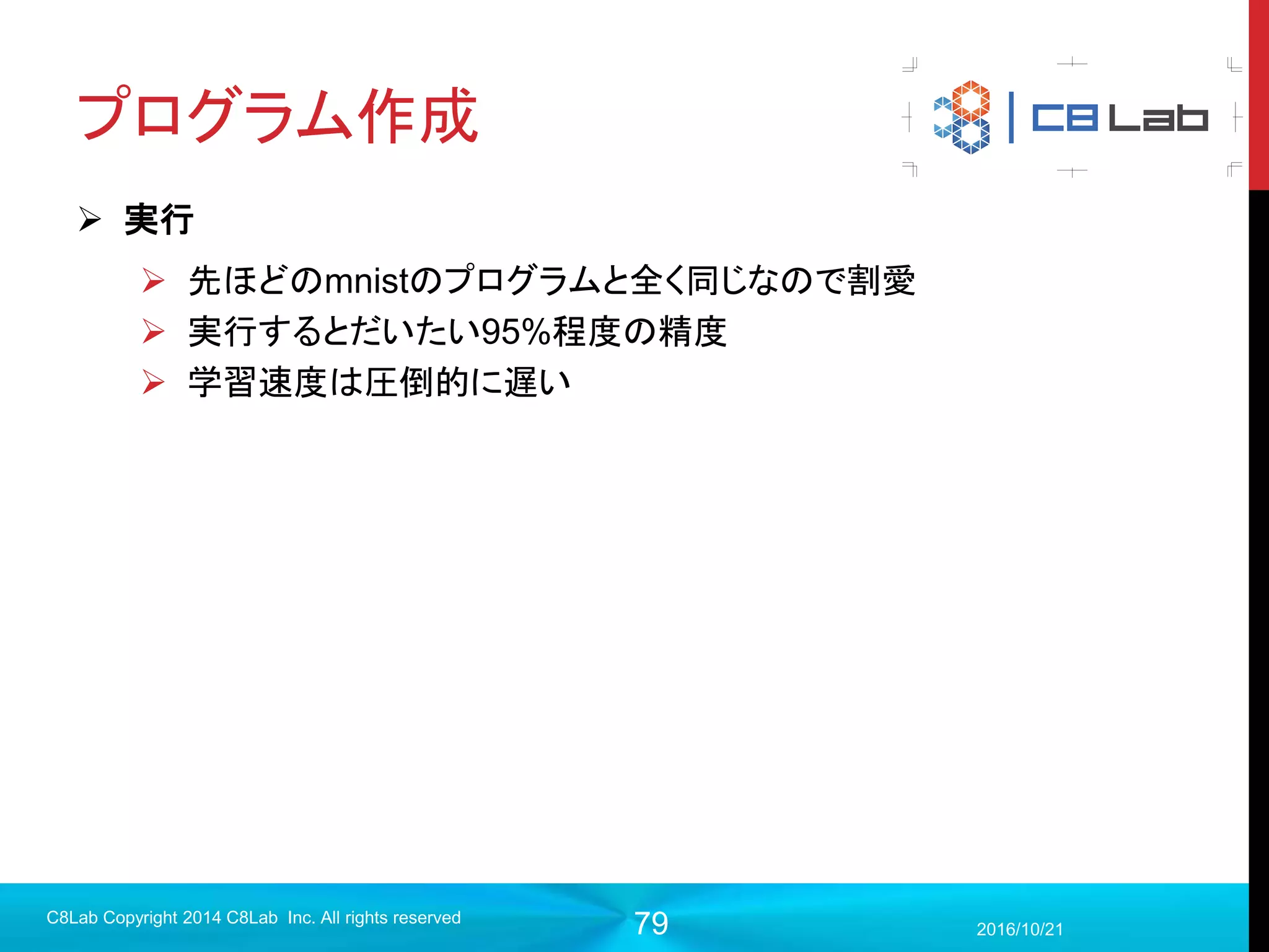 79
畳み込みニューラルネットワーク
 一般的に様々な特徴を検知するフィルタは確率されているが、どんな
フィルタを採用すればいいかはわからない・・・
2017/9/19
C8Lab Copyright 2014 C8Lab Inc. All rights reserved
畳み込みニューラルネットワークが学習するのは、
このフィルタの値！
・画像を扱う際に空間情報を意識
・余計な結合が切り離されているた
めに多層にしても大丈夫！
GOOD!!
 