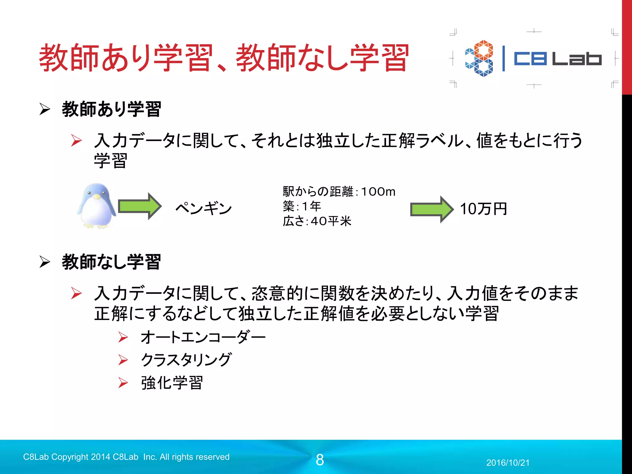 8
機械学習とは？
 入力xを得て何らかの出力を生成するモデルがあるときに、このモデル
を構成するパラメータを正解との誤差によって自動的に学習していくシ
ステム
2017/9/19
C8Lab Copyright 2014 C8Lab Inc. All rights reserved
入力 モデル 出力 正解
誤差
パラメータを更新
例）：各種物件情報
例）：予測した家賃と実際の家賃の差
 