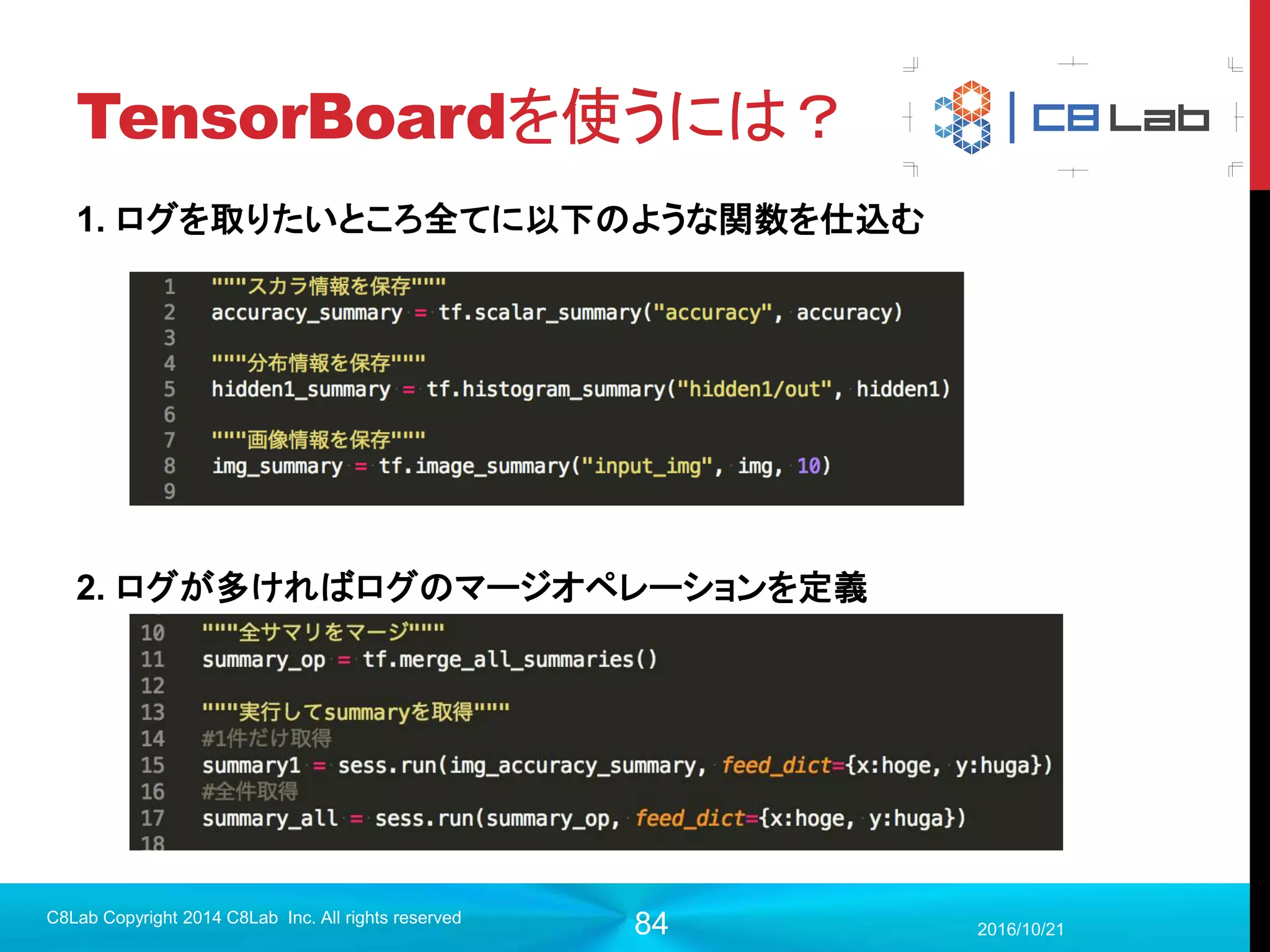 84
プログラム作成
 モデル構築（入力層〜畳み込み層1）
2017/9/19
C8Lab Copyright 2014 C8Lab Inc. All rights reserved
#入力データを定義
x = tf.placeholder(tf.float32, [None, 784])
#（バッチサイズ, 高さ, 横幅, チャンネル数）に変更
img = tf.reshape(x,[-1,28,28,1])
#畳み込み層1
f1 = tf.Variable(tf.truncated_normal([5,5,1,32], stddev=0.1))
conv1 = tf.nn.conv2d(img, f1, strides=[1,1,1,1], padding='SAME')
畳み込みに用いるフィルタをVariable
で定義して、tf.nn.conv2dに渡す。
[高さ, 幅,
畳み込み前チャンネル数,
畳み込み後チャンネル数]
ストライドはフィルタをどれほど動かす
か？のパラメータ。入力画像と同様の形
式をとるため、「バッチ」・「チャンネル」の
strides[0], strides[3]は必ず1
 