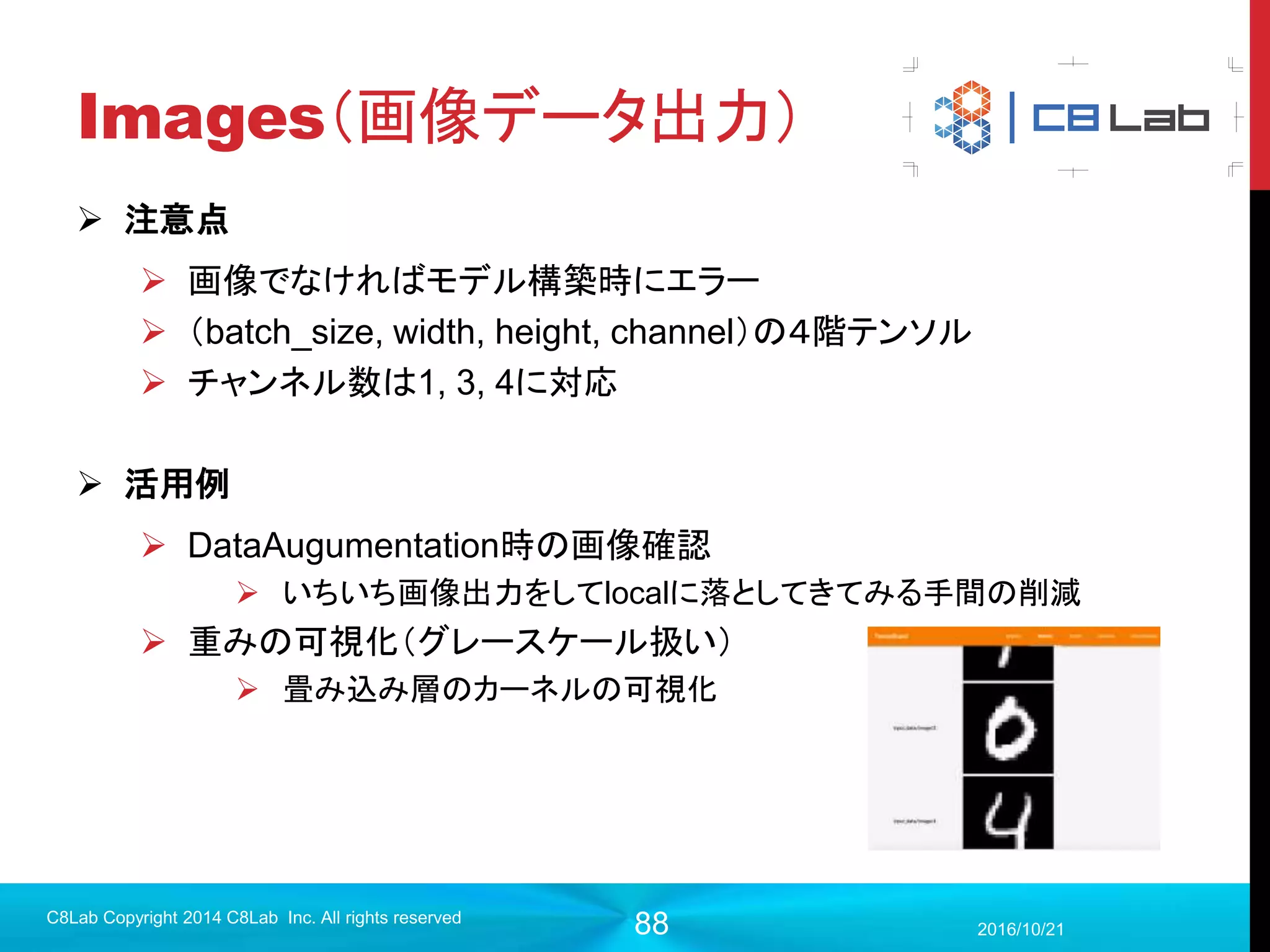 88
プログラム作成
 モデル構築（出力層〜誤差関数）
2017/9/19
C8Lab Copyright 2014 C8Lab Inc. All rights reserved
#出力層
w_fc2 = tf.Variable(tf.truncated_normal([1024, 10], stddev=0.1))
b_fc2 = tf.Variable(tf.constant(0.1, shape=[10]))
out = tf.nn.softmax(tf.matmul(h_fc1, w_fc2) + b_fc2)
#正解データの型を定義
y = tf.placeholder(tf.float32, [None, 10])
#誤差関数（クロスエントロピー）
loss = tf.reduce_mean(-tf.reduce_sum(y * tf.log(out), reduction_indices=[1]))
クロスエントロピーを素で実装するとこうなる。
 