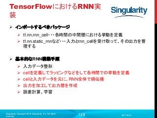 148
TensorFlowにおけるRNN実
装
 インポートするべきパッケージ
 tf.nn.rnn_cell・・・各時間の中間層における挙動を定義
 tf.nn.static_rnnなど・・・入力とrnn_cellを受け取って、その出力を管
理する
 基本的なRNN構築手順
 入力データ整形
 cellを定義してラッピングなどをして各時間での挙動を定義
 cellと入力データを元に、RNN全体で順伝播
 出力を加工して出力層を作成
 誤差計算、学習
2017/9/19
Singularity Copyright 2016 Singularity Inc. All rights
reserved
 