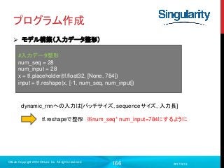 166
プログラム作成
 モデル構築（入力データ整形）
2017/9/19
C8Lab Copyright 2014 C8Lab Inc. All rights reserved
#入力データ整形
num_seq = 28
num_input = 28
x = tf.placeholder(tf.float32, [None, 784])
input = tf.reshape(x, [-1, num_seq, num_input])
dynamic_rnnへの入力は[バッチサイズ, sequenceサイズ, 入力長]
tf.reshapeで整形 ※num_seq* num_input=784にするように
 
