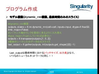 168
プログラム作成
 モデル構築（dynamic_rnn構築、最終時間のみのスライス）
2017/9/19
C8Lab Copyright 2014 C8Lab Inc. All rights reserved
#dynamic_rnn構築
outputs, states = tf.nn.dynamic_rnn(cell=cell, inputs=input, dtype=tf.float32,
time_major=False)
#シーケンス軸のランクを最初に来るように入れ替え
#type_major=Trueにしていれば必要ない
outputs = tf.transpose(outputs,[1, 0, 2])
#最後のシーケンスのデータのみスライス
last_output = tf.gather(outputs, int(outputs.get_shape()[0]) -1)
Last_outputは最終時間における[バッチサイズ, 出力長]となり、
いつものニューラルネットワークと同じ！！
 