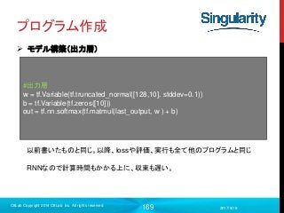 169
プログラム作成
 モデル構築（出力層）
2017/9/19
C8Lab Copyright 2014 C8Lab Inc. All rights reserved
#出力層
w = tf.Variable(tf.truncated_normal([128,10], stddev=0.1))
b = tf.Variable(tf.zeros([10]))
out = tf.nn.softmax(tf.matmul(last_output, w ) + b)
以前書いたものと同じ。以降、lossや評価、実行も全て他のプログラムと同じ
RNNなので計算時間もかかる上に、収束も遅い。
 