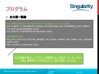 178
プログラム
 出力層〜誤差
2017/9/19
C8Lab Copyright 2014 C8Lab Inc. All rights reserved
#出力層側の[単語サイズ, 組み込みサイズ]の重みとバイアスを定義
nce_weights = tf.Variable(tf.truncated_normal([vocab_size, embedding_size], stddev=
1.0/ math.sqrt(embedding_size)))
nce_biases = tf.Variable(tf.zeros([vocab_size]))
#誤差関数を定義
nce_loss = tf.nn.nce_loss(nce_weights, nce_biases, embed, train_labels, num_sampled,
vocab_size)
loss = tf.reduce_mean(nce_loss)
出力層側の重み、バイアス、中間層出力、正解データ、サンプリン
グ数、総単語サイズを与えたら一気に計算してくれる。
 