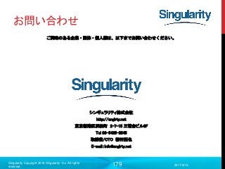 179
お問い合わせ
ご興味のある企業・団体・個人様は、以下までお問い合わせください。
シンギュラリティ株式会社
http://snglrty.net
東京都港区浜松町 2-7-15 三電舎ビル6F
Tel 03-5425-2545
取締役/CTO 新村拓也
E-mail：info@snglrty.net
2017/9/19
Singularity Copyright 2016 Singularity Inc. All rights
reserved
 