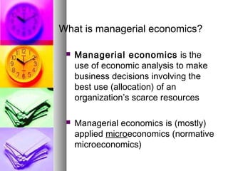 What is managerial economics?
 Managerial economics is the
use of economic analysis to make
business decisions involving the
best use (allocation) of an
organization’s scarce resources
 Managerial economics is (mostly)
applied microeconomics (normative
microeconomics)
 