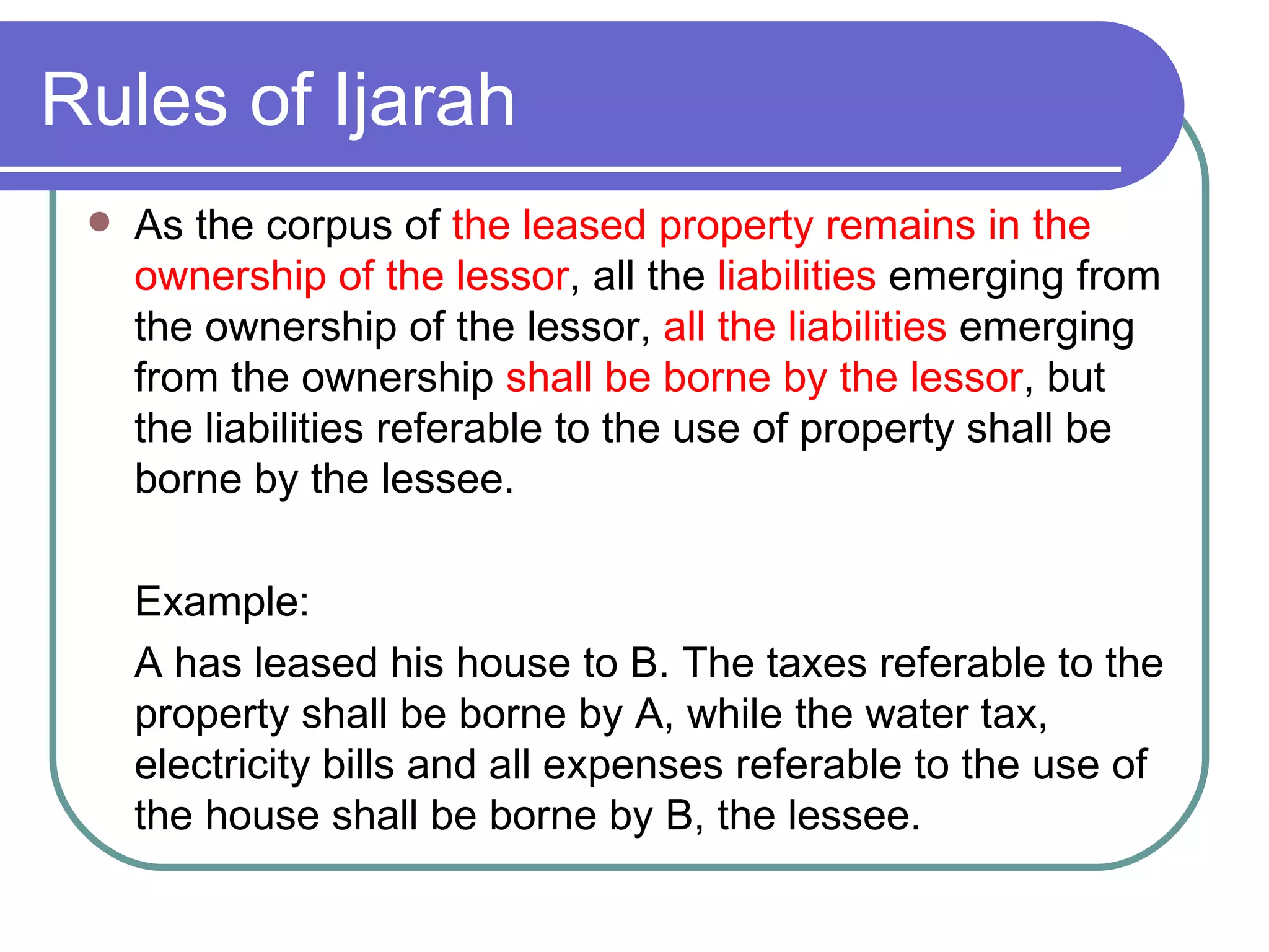 Rules of Ijarah As the corpus of  the leased property remains in the ownership of the lessor , all the  liabilities  emerging from the ownership of the lessor,  all the liabilities  emerging from the ownership  shall be borne by the lessor , but the liabilities referable to the use of property shall be borne by the lessee. Example:  A has leased his house to B. The taxes referable to the property shall be borne by A, while the water tax, electricity bills and all expenses referable to the use of the house shall be borne by B, the lessee. 