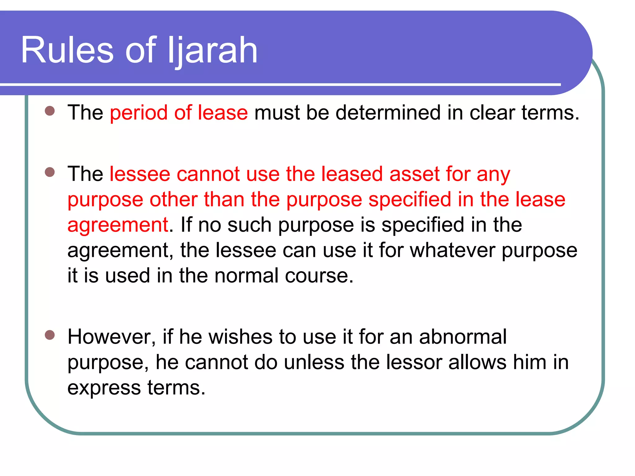 Rules of Ijarah The  period of lease  must be determined in clear terms. The  lessee cannot use the leased asset for any purpose other than the purpose specified in the lease agreement . If no such purpose is specified in the agreement, the lessee can use it for whatever purpose it is used in the normal course.  However, if he wishes to use it for an abnormal purpose, he cannot do unless the lessor allows him in express terms. 