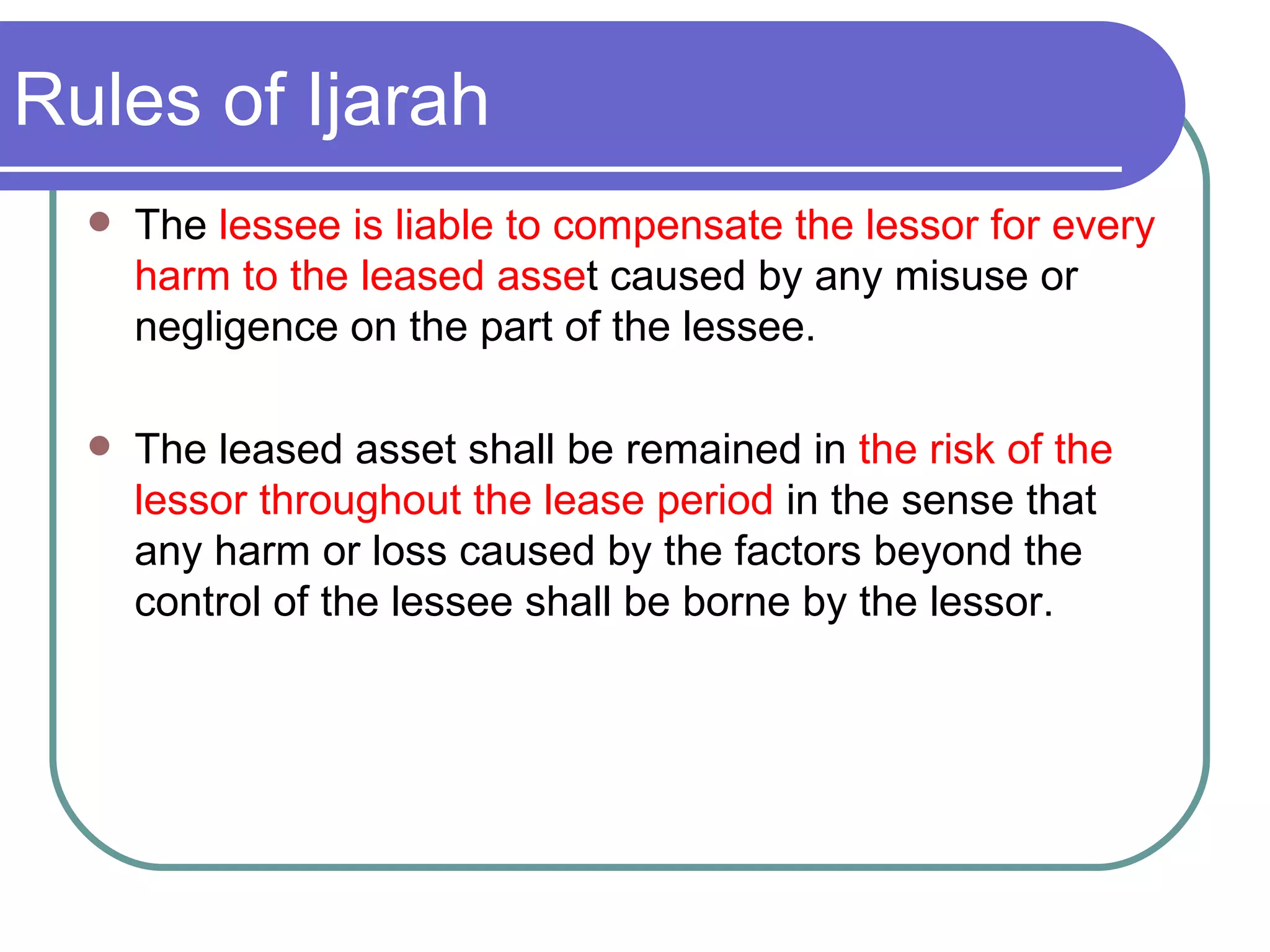 Rules of Ijarah The  lessee is liable to compensate the lessor for every harm to the leased asse t caused by any misuse or negligence on the part of the lessee. The leased asset shall be remained in  the risk of the lessor throughout the lease period  in the sense that any harm or loss caused by the factors beyond the control of the lessee shall be borne by the lessor. 