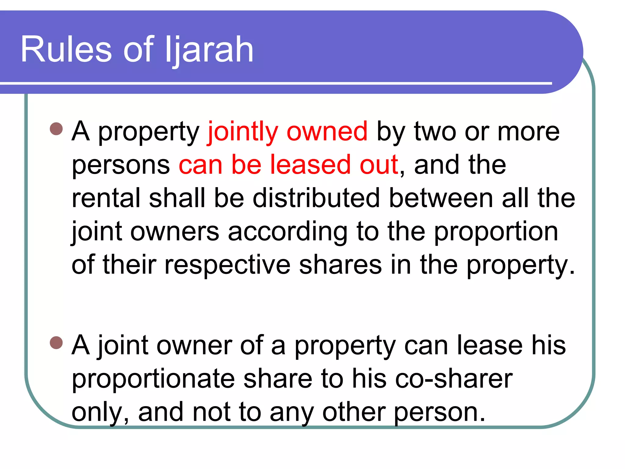 A property  jointly owned  by two or more persons  can be leased out , and the rental shall be distributed between all the joint owners according to the proportion of their respective shares in the property.  A joint owner of a property can lease his proportionate share to his co-sharer only, and not to any other person. Rules of Ijarah 