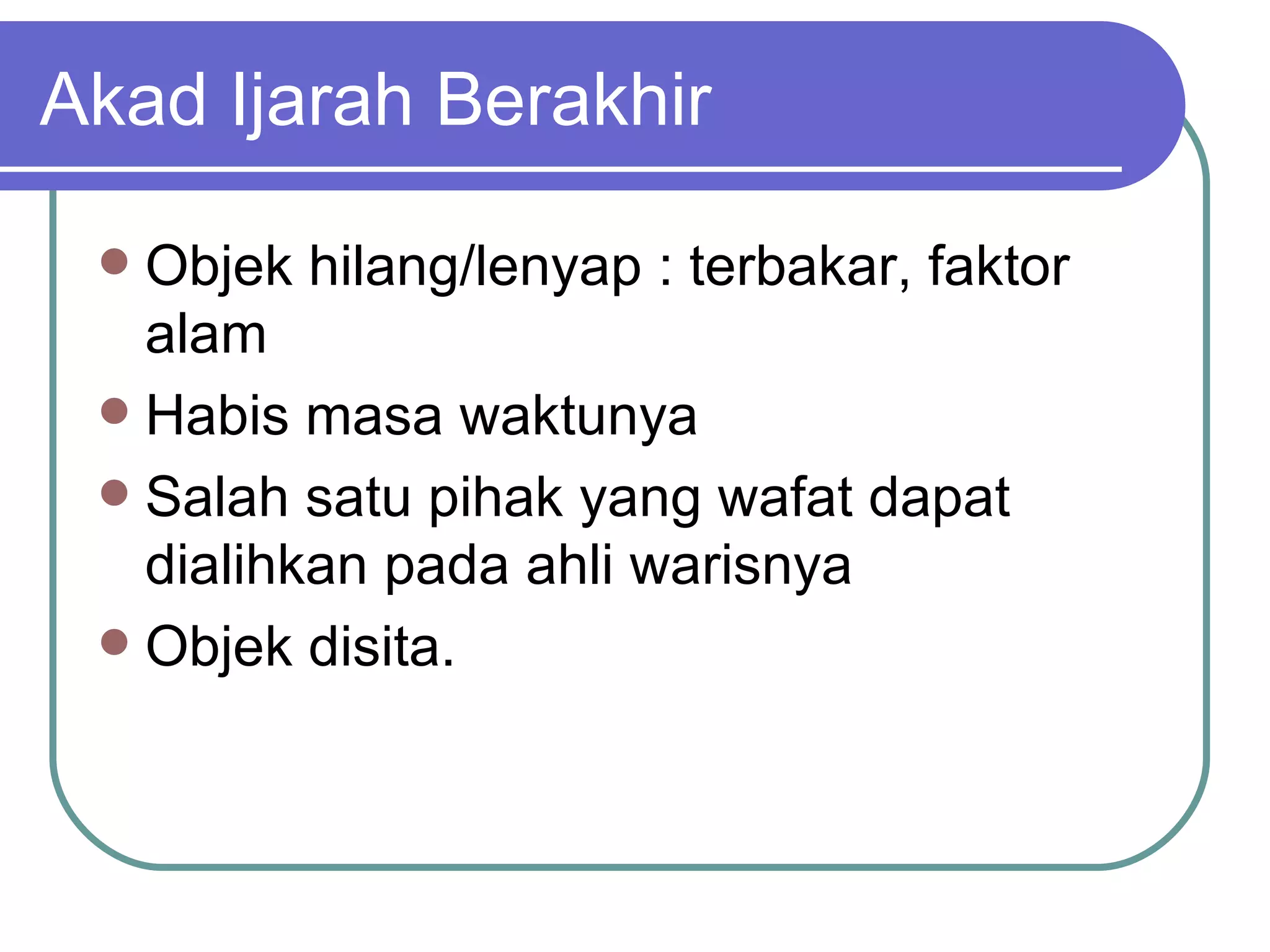 Akad Ijarah Berakhir Objek hilang/lenyap : terbakar, faktor alam Habis masa waktunya Salah satu pihak yang wafat dapat dialihkan pada ahli warisnya Objek disita. 