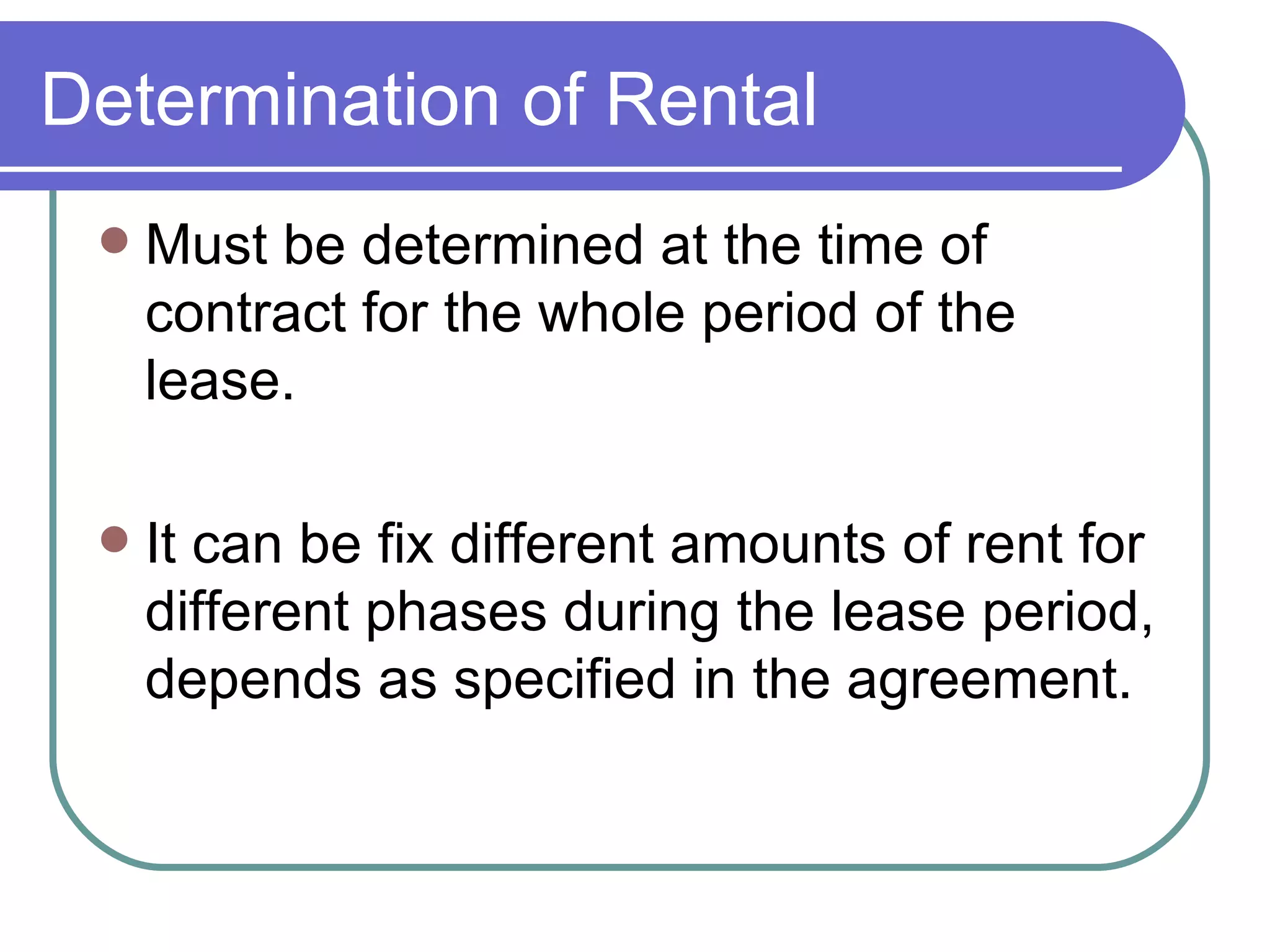 Determination of Rental Must be determined at the time of contract for the whole period of the lease. It can be fix different amounts of rent for different phases during the lease period, depends as specified in the agreement. 