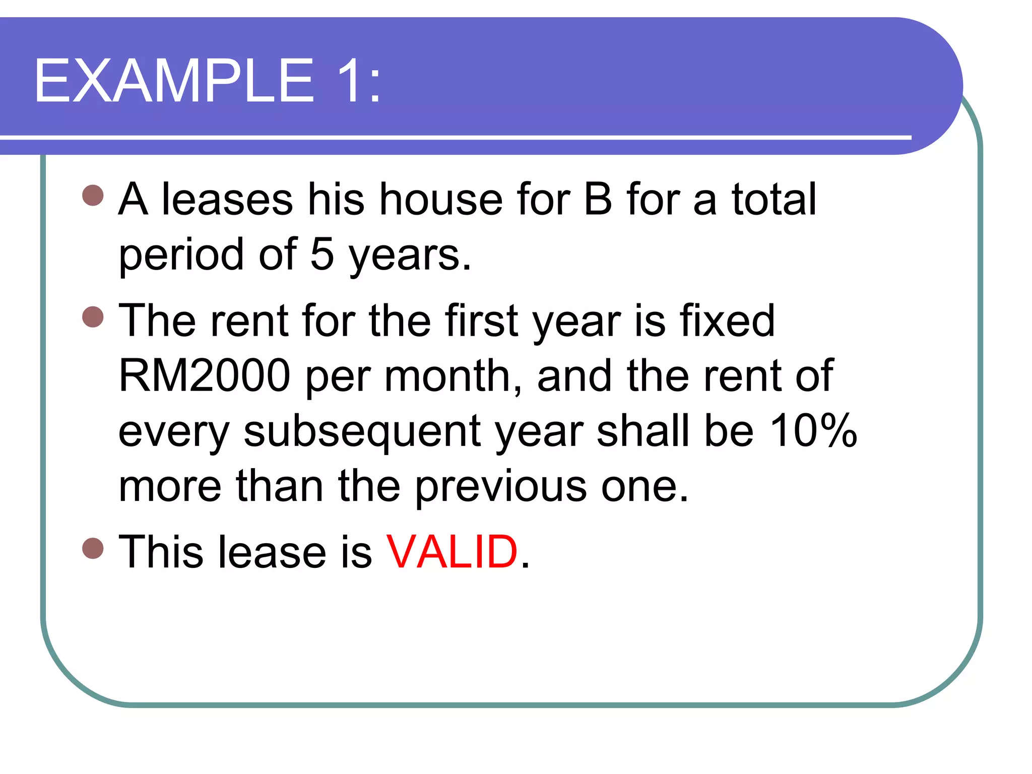 EXAMPLE 1: A leases his house for B for a total period of 5 years. The rent for the first year is fixed  RM2000 per month, and the rent of every subsequent year shall be 10% more than the previous one. This lease is  VALID . 