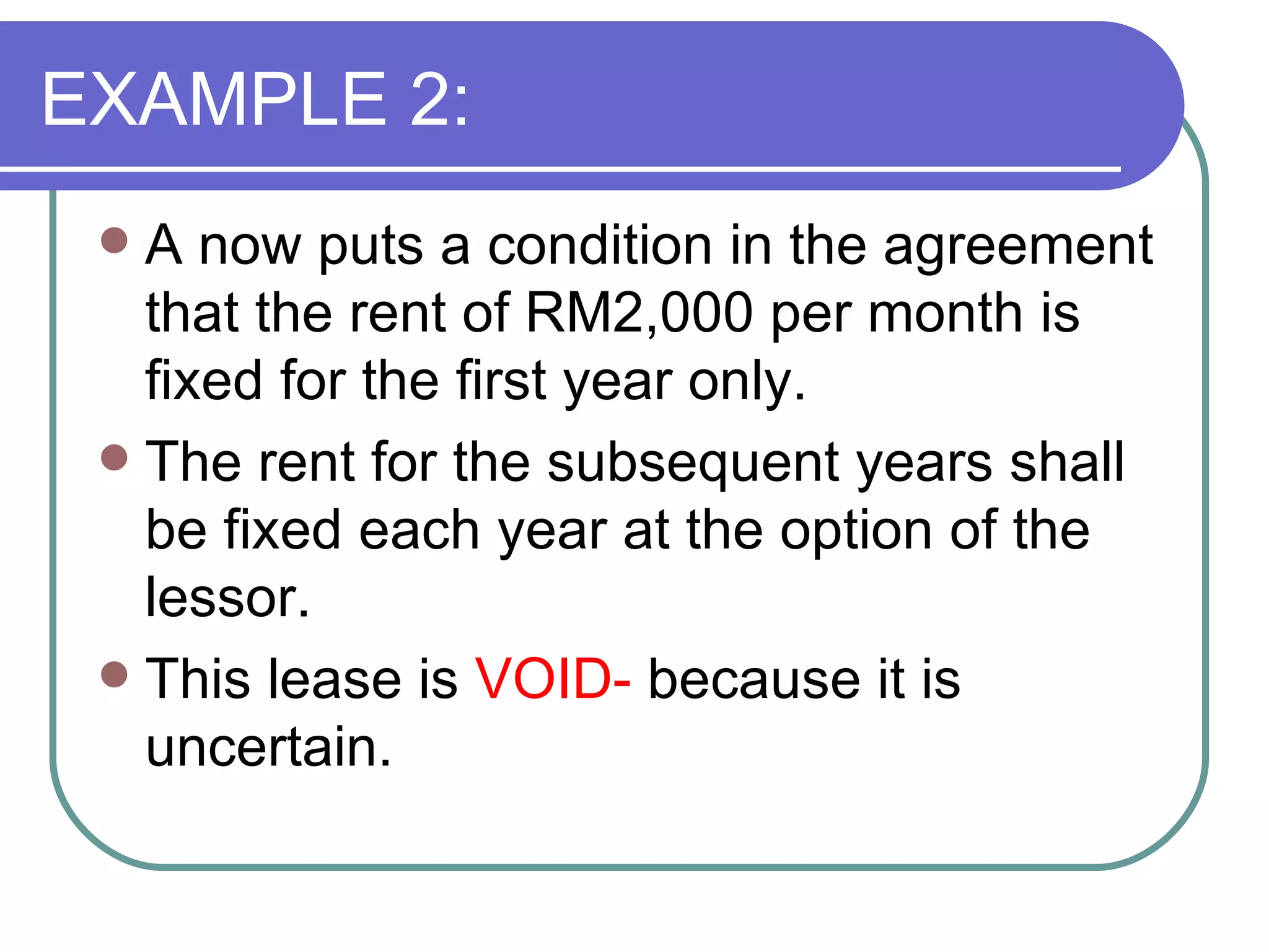 EXAMPLE 2: A now puts a condition in the agreement that the rent of RM2,000 per month is fixed for the first year only.  The rent for the subsequent years shall be fixed each year at the option of the lessor. This lease is  VOID-  because it is uncertain. 