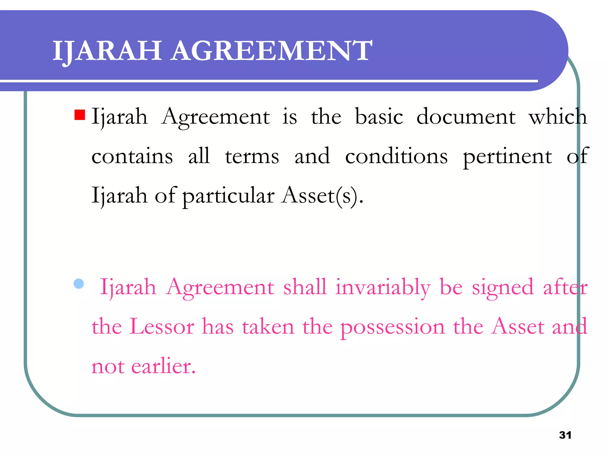 IJARAH AGREEMENT Ijarah Agreement is the basic document which contains all terms and conditions pertinent of Ijarah of particular Asset(s). Ijarah Agreement shall invariably be signed after the Lessor has taken the possession the Asset and not earlier.  