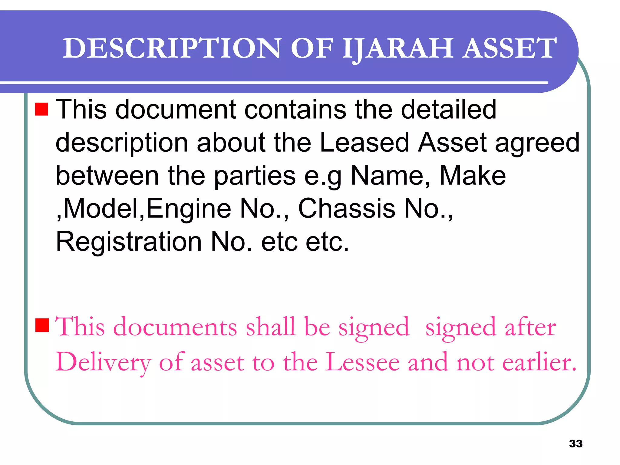 DESCRIPTION OF IJARAH ASSET This document contains the detailed  description about the Leased Asset agreed between the parties e.g Name, Make ,Model,Engine No., Chassis No., Registration No. etc etc. This documents shall be signed  signed after Delivery of asset to the Lessee and not earlier.  