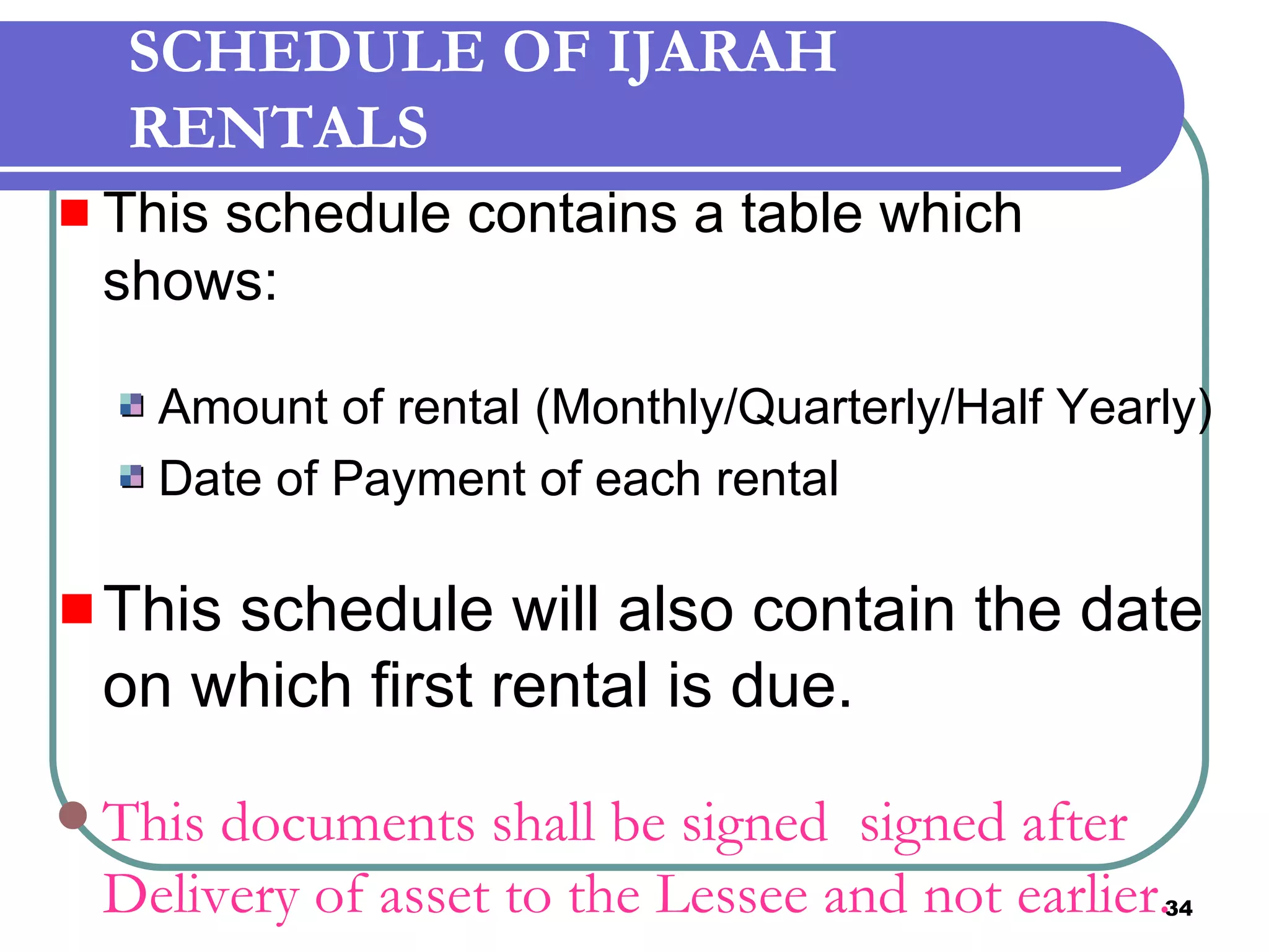 SCHEDULE OF IJARAH RENTALS This schedule contains a table which shows: Amount of rental (Monthly/Quarterly/Half Yearly) Date of Payment of each rental This schedule will also contain the date on which first rental is due. This documents shall be signed  signed after Delivery of asset to the Lessee and not earlier. 