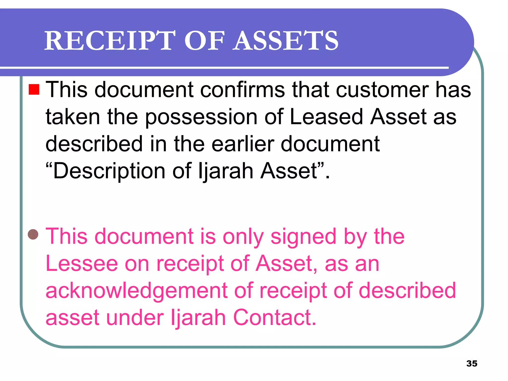 RECEIPT OF ASSETS This document confirms that customer has taken the possession of Leased Asset as described in the earlier document “Description of Ijarah Asset”. This document is only signed by the Lessee on receipt of Asset, as an acknowledgement of receipt of described asset under Ijarah Contact.   