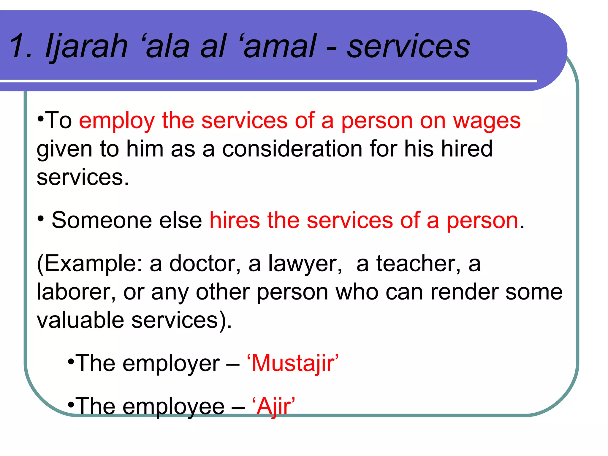 To  employ the services of a person on wages  given to him as a consideration for his hired services. Someone else  hires the services of a person . (Example: a doctor, a lawyer,  a teacher, a laborer, or any other person who can render some valuable services). The employer –  ‘Mustajir’ The employee –  ‘Ajir’ 1. Ijarah ‘ala al ‘amal - services 