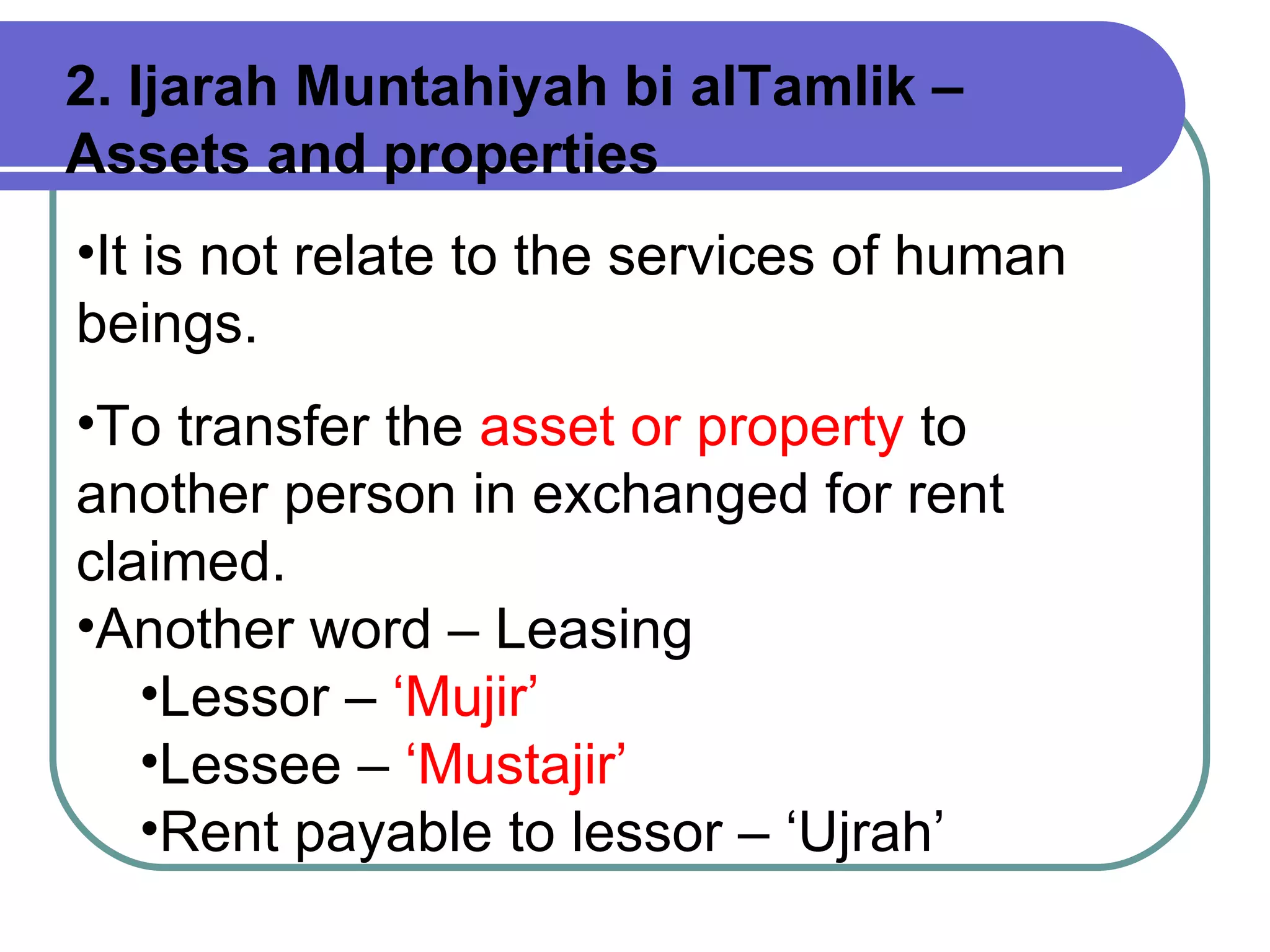 It is not relate to the services of human beings. To transfer the  asset or property  to another person in exchanged for rent claimed.  Another word – Leasing Lessor –  ‘Mujir’ Lessee –  ‘Mustajir’ Rent payable to lessor – ‘Ujrah’ 2. Ijarah Muntahiyah bi alTamlik – Assets and properties 