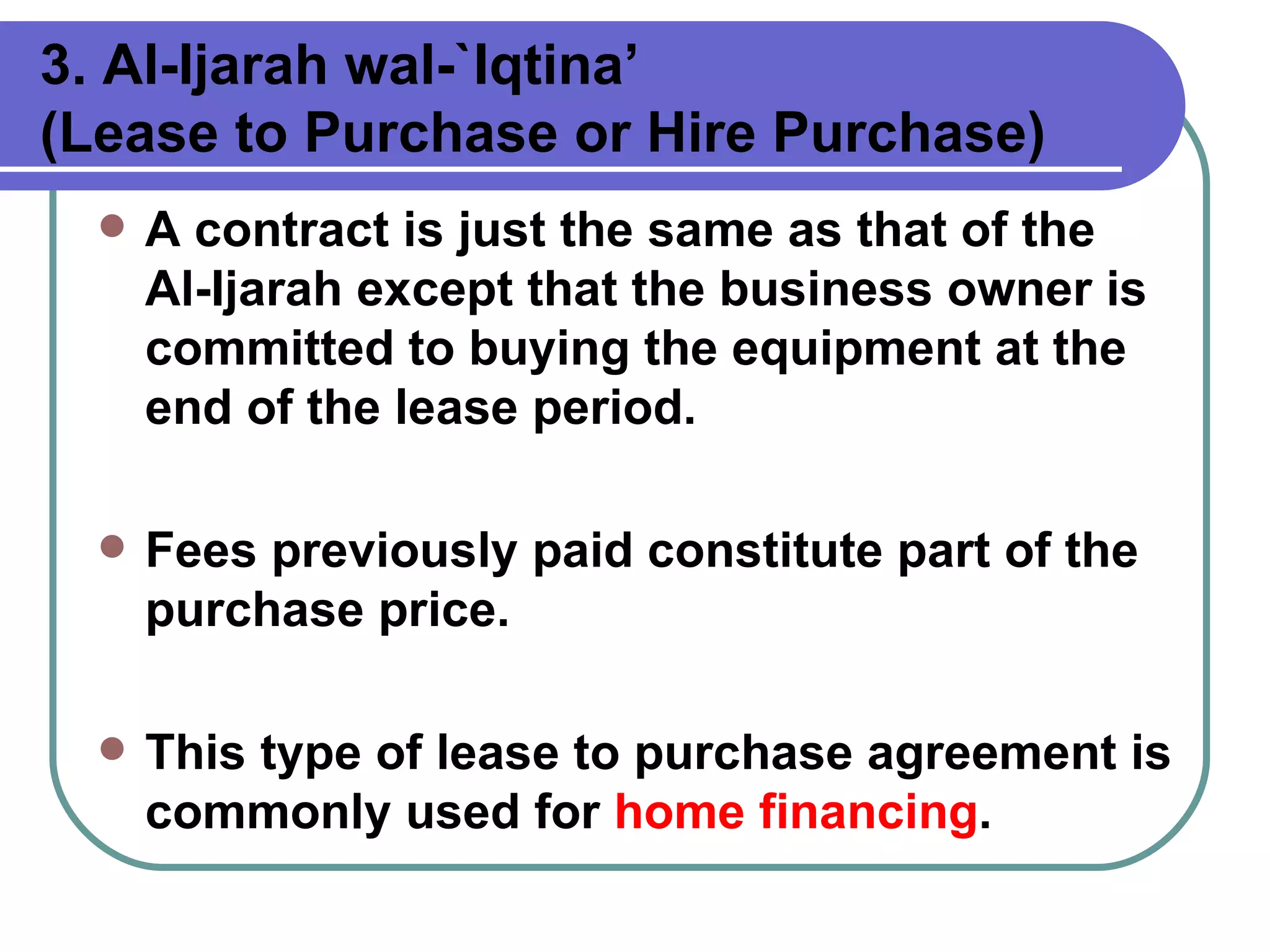3. Al-Ijarah wal-`Iqtina’  (Lease to Purchase or Hire Purchase)   A contract is just the same as that of the Al-Ijarah except that the business owner is committed to buying the equipment at the end of the lease period.  Fees previously paid constitute part of the purchase price.  This type of lease to purchase agreement is commonly used for  home financing .   