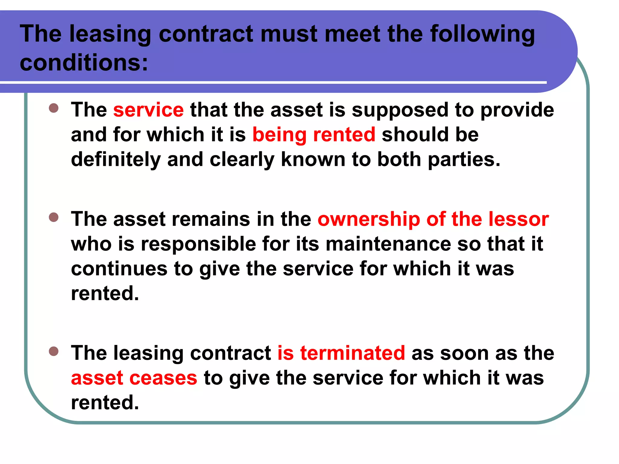 The leasing contract must meet the following conditions: The  service  that the asset is supposed to provide and for which it is  being rented  should be definitely and clearly known to both parties. The asset remains in the  ownership of the lessor  who is responsible for its maintenance so that it continues to give the service for which it was rented. The leasing contract  is terminated  as soon as the  asset ceases  to give the service for which it was rented. 