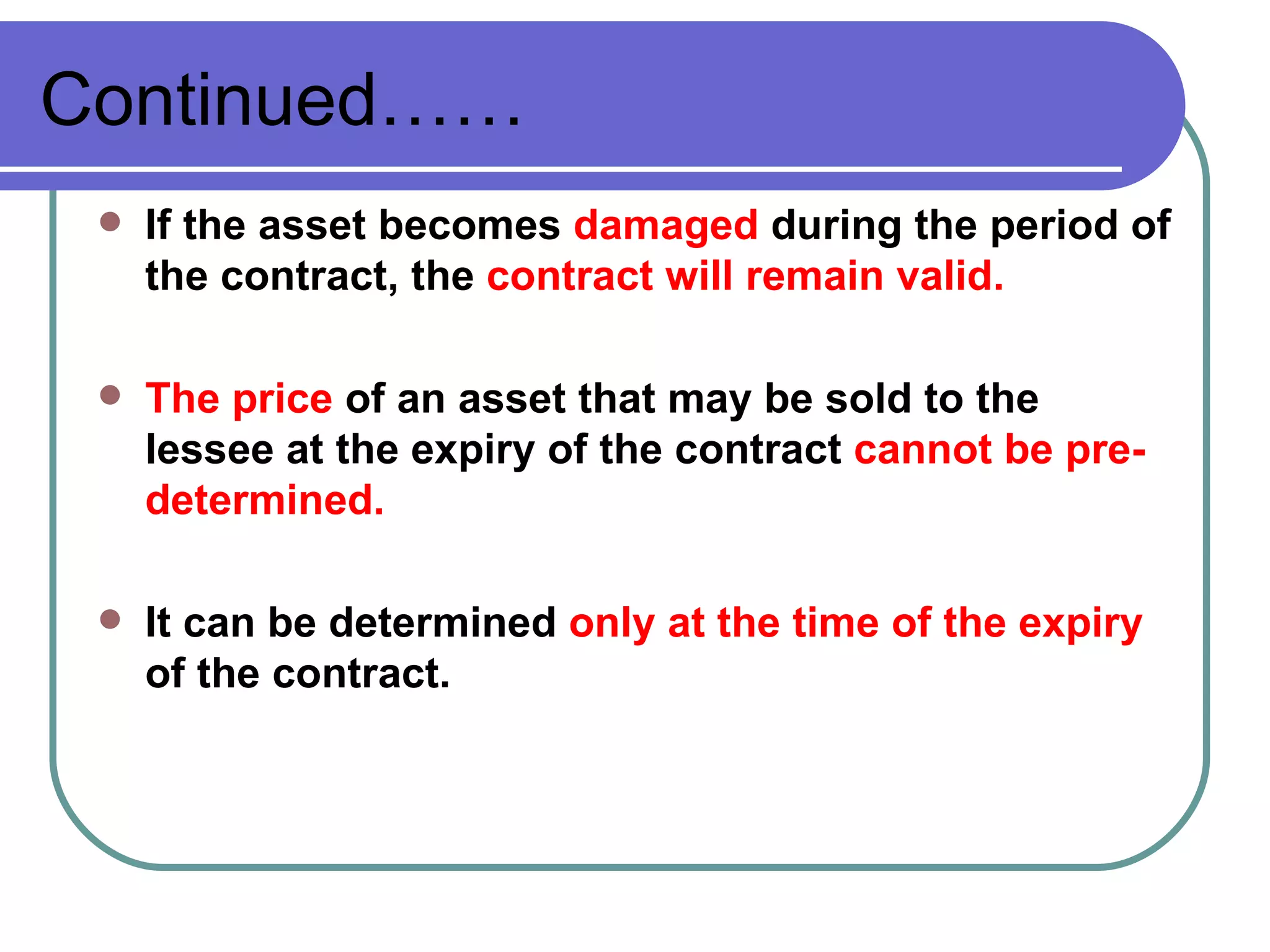 Continued…… If the asset becomes  damaged  during the period of the contract, the  contract will remain valid. The price  of an asset that may be sold to the lessee at the expiry of the contract  cannot be pre-determined. It can be determined  only at the time of the expiry  of the contract. 