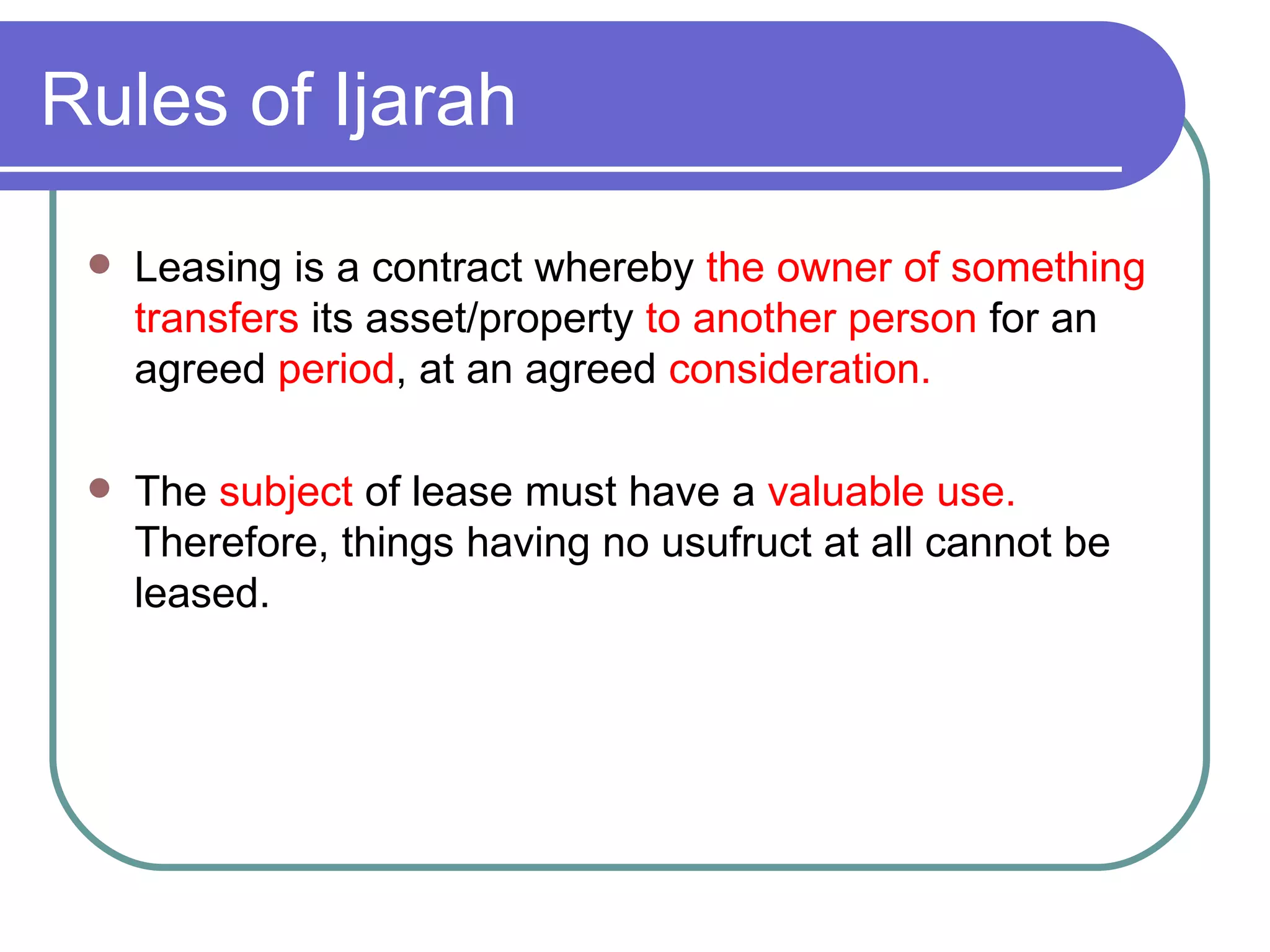 Rules of Ijarah Leasing is a contract whereby  the owner of something transfers  its asset/property  to another person  for an agreed  period , at an agreed  consideration. The  subject  of lease must have a  valuable use.  Therefore, things having no usufruct at all cannot be leased. 