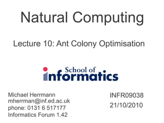 Natural Computing
Michael Herrmann
mherrman@inf.ed.ac.uk
phone: 0131 6 517177
Informatics Forum 1.42
INFR09038
21/10/2010
Lecture 10: Ant Colony Optimisation
 