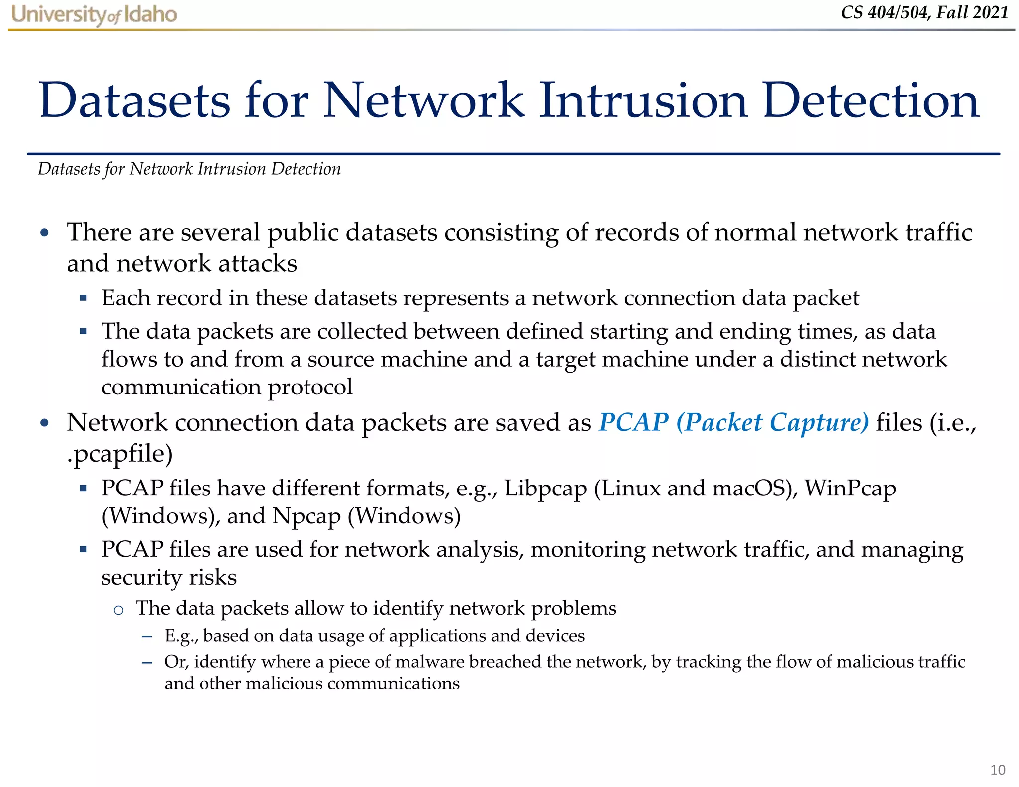 10
CS 404/504, Fall 2021
Datasets for Network Intrusion Detection
• There are several public datasets consisting of records of normal network traffic
and network attacks
 Each record in these datasets represents a network connection data packet
 The data packets are collected between defined starting and ending times, as data
flows to and from a source machine and a target machine under a distinct network
communication protocol
• Network connection data packets are saved as PCAP (Packet Capture) files (i.e.,
.pcapfile)
 PCAP files have different formats, e.g., Libpcap (Linux and macOS), WinPcap
(Windows), and Npcap (Windows)
 PCAP files are used for network analysis, monitoring network traffic, and managing
security risks
o The data packets allow to identify network problems
– E.g., based on data usage of applications and devices
– Or, identify where a piece of malware breached the network, by tracking the flow of malicious traffic
and other malicious communications
Datasets for Network Intrusion Detection
 