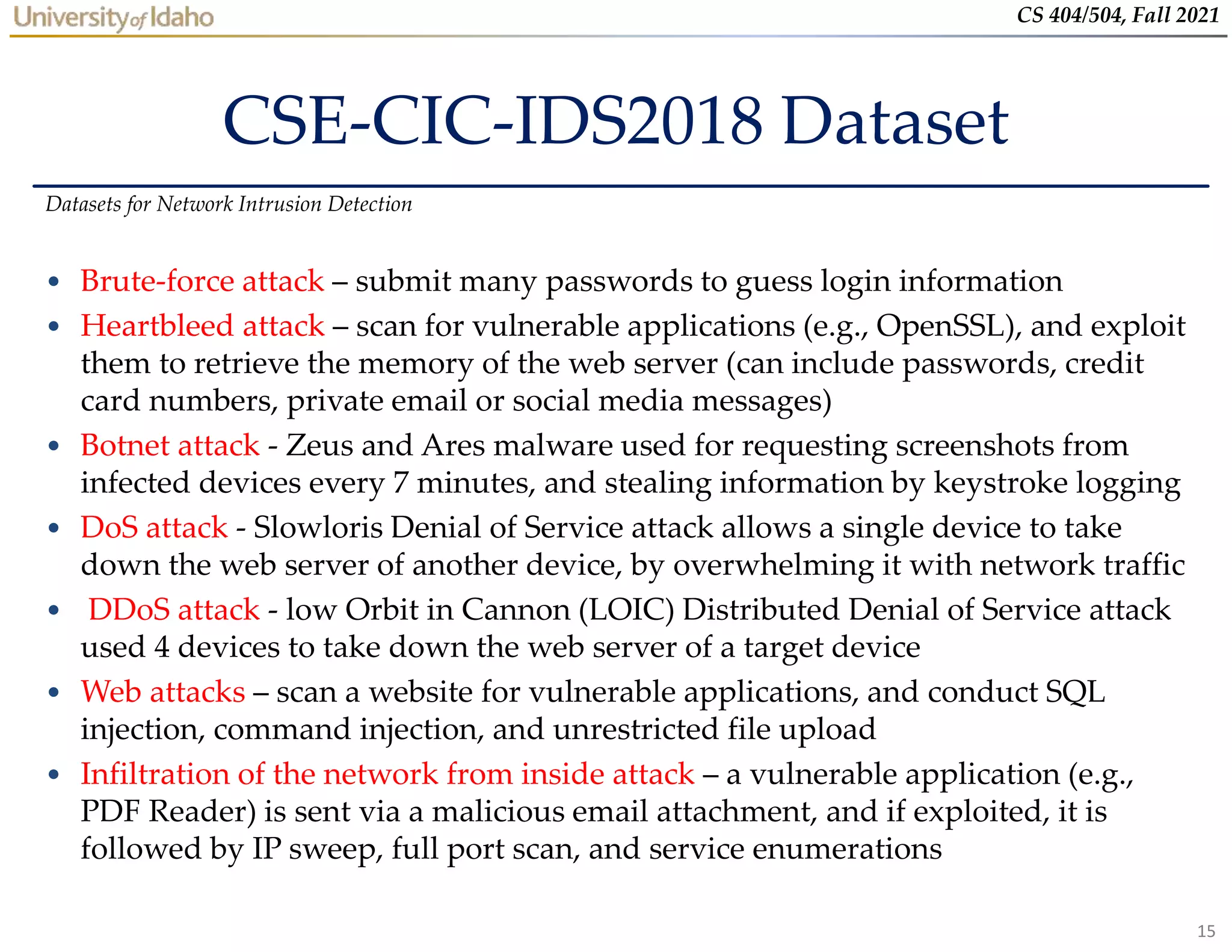 15
CS 404/504, Fall 2021
CSE-CIC-IDS2018 Dataset
• Brute-force attack – submit many passwords to guess login information
• Heartbleed attack – scan for vulnerable applications (e.g., OpenSSL), and exploit
them to retrieve the memory of the web server (can include passwords, credit
card numbers, private email or social media messages)
• Botnet attack - Zeus and Ares malware used for requesting screenshots from
infected devices every 7 minutes, and stealing information by keystroke logging
• DoS attack - Slowloris Denial of Service attack allows a single device to take
down the web server of another device, by overwhelming it with network traffic
• DDoS attack - low Orbit in Cannon (LOIC) Distributed Denial of Service attack
used 4 devices to take down the web server of a target device
• Web attacks – scan a website for vulnerable applications, and conduct SQL
injection, command injection, and unrestricted file upload
• Infiltration of the network from inside attack – a vulnerable application (e.g.,
PDF Reader) is sent via a malicious email attachment, and if exploited, it is
followed by IP sweep, full port scan, and service enumerations
Datasets for Network Intrusion Detection
 