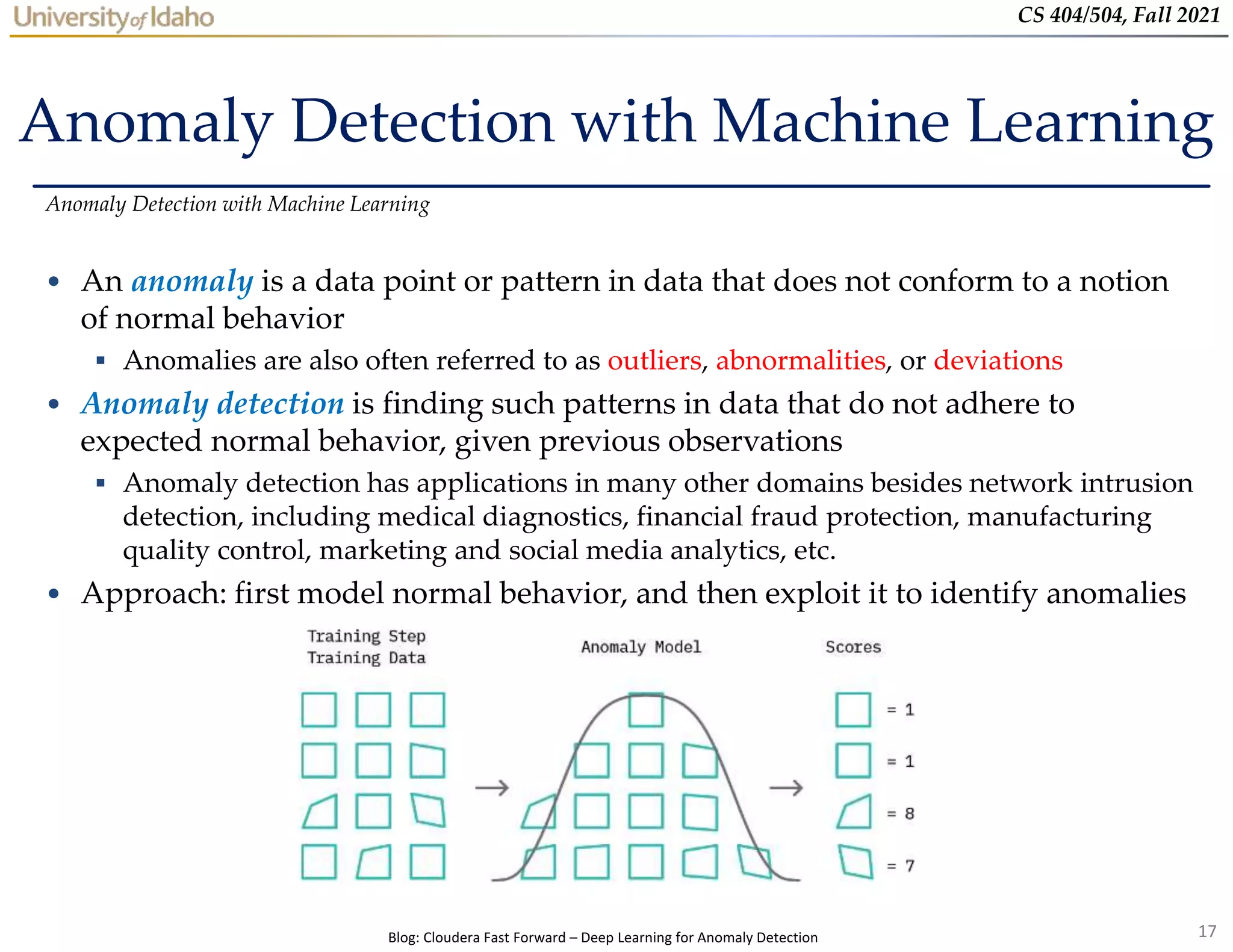 17
CS 404/504, Fall 2021
Anomaly Detection with Machine Learning
• An anomaly is a data point or pattern in data that does not conform to a notion
of normal behavior
 Anomalies are also often referred to as outliers, abnormalities, or deviations
• Anomaly detection is finding such patterns in data that do not adhere to
expected normal behavior, given previous observations
 Anomaly detection has applications in many other domains besides network intrusion
detection, including medical diagnostics, financial fraud protection, manufacturing
quality control, marketing and social media analytics, etc.
• Approach: first model normal behavior, and then exploit it to identify anomalies
Anomaly Detection with Machine Learning
Blog: Cloudera Fast Forward – Deep Learning for Anomaly Detection
 