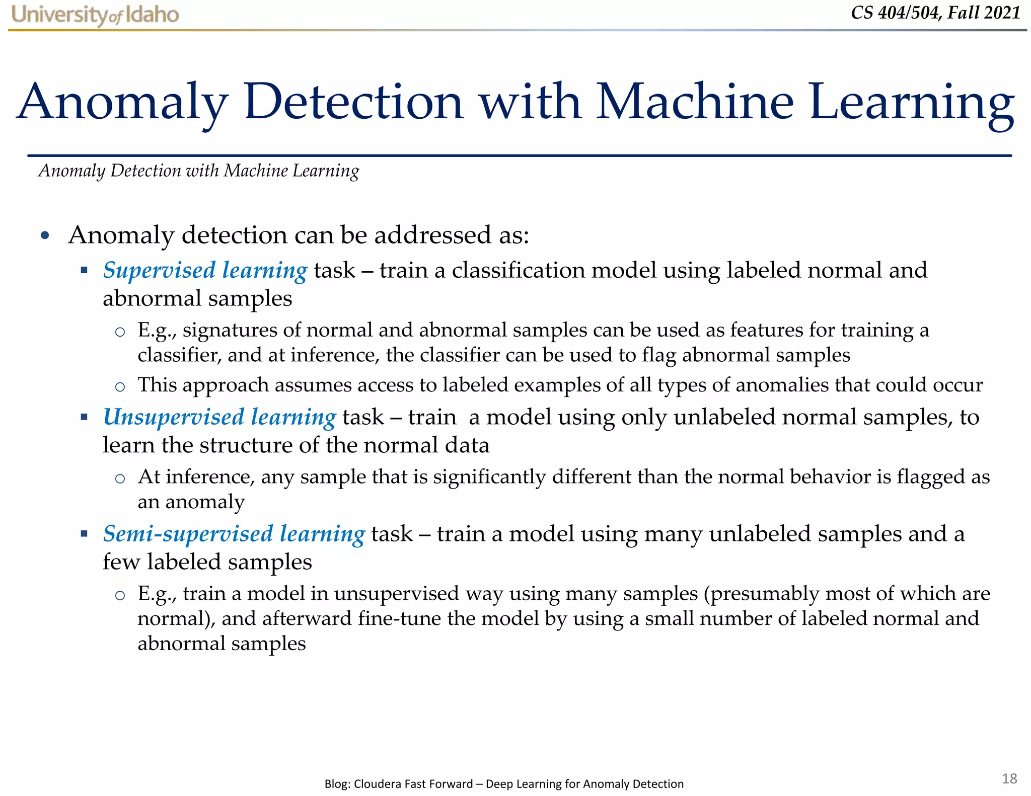 18
CS 404/504, Fall 2021
Anomaly Detection with Machine Learning
• Anomaly detection can be addressed as:
 Supervised learning task – train a classification model using labeled normal and
abnormal samples
o E.g., signatures of normal and abnormal samples can be used as features for training a
classifier, and at inference, the classifier can be used to flag abnormal samples
o This approach assumes access to labeled examples of all types of anomalies that could occur
 Unsupervised learning task – train a model using only unlabeled normal samples, to
learn the structure of the normal data
o At inference, any sample that is significantly different than the normal behavior is flagged as
an anomaly
 Semi-supervised learning task – train a model using many unlabeled samples and a
few labeled samples
o E.g., train a model in unsupervised way using many samples (presumably most of which are
normal), and afterward fine-tune the model by using a small number of labeled normal and
abnormal samples
Anomaly Detection with Machine Learning
Blog: Cloudera Fast Forward – Deep Learning for Anomaly Detection
 