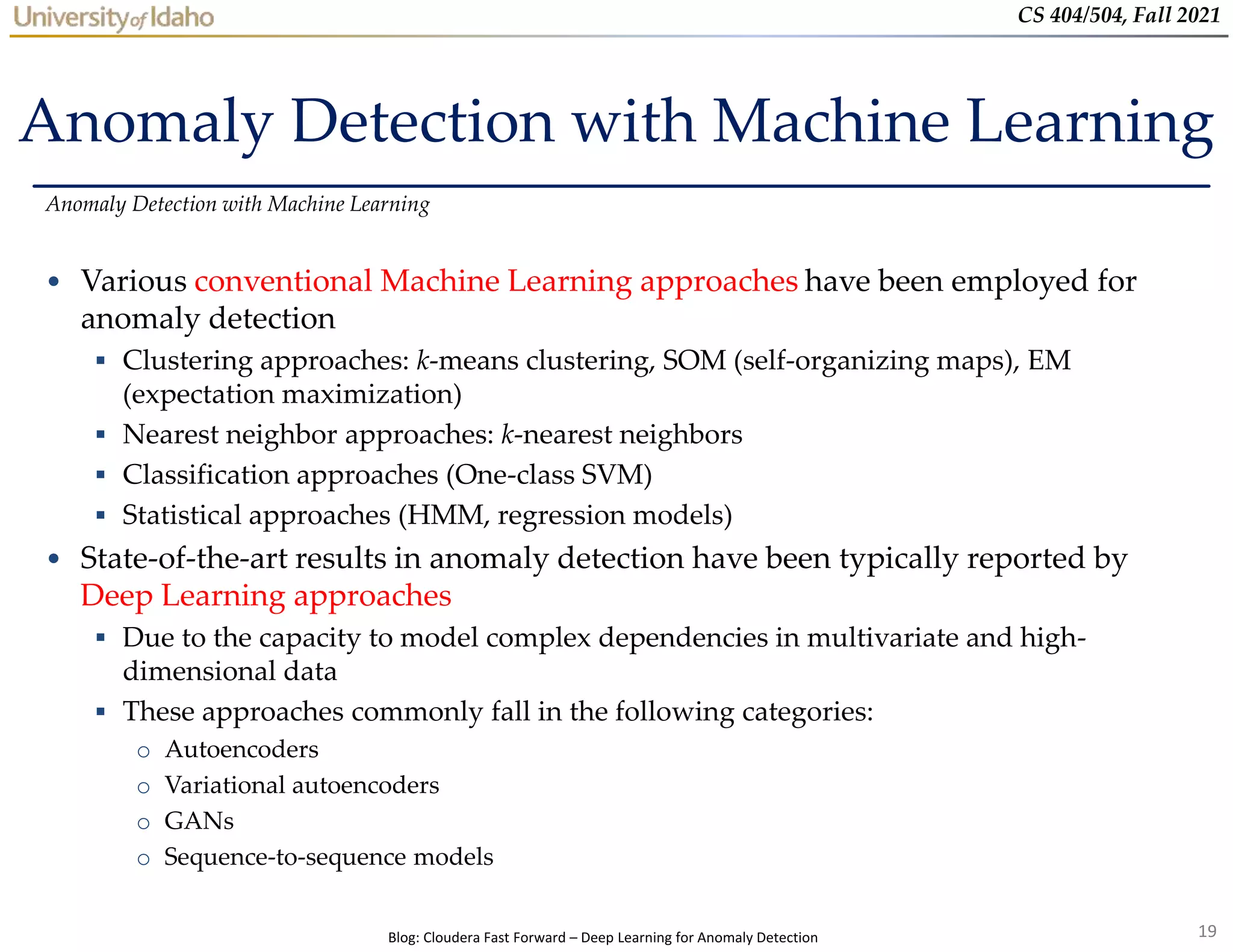 19
CS 404/504, Fall 2021
Anomaly Detection with Machine Learning
• Various conventional Machine Learning approaches have been employed for
anomaly detection
 Clustering approaches: k-means clustering, SOM (self-organizing maps), EM
(expectation maximization)
 Nearest neighbor approaches: k-nearest neighbors
 Classification approaches (One-class SVM)
 Statistical approaches (HMM, regression models)
• State-of-the-art results in anomaly detection have been typically reported by
Deep Learning approaches
 Due to the capacity to model complex dependencies in multivariate and high-
dimensional data
 These approaches commonly fall in the following categories:
o Autoencoders
o Variational autoencoders
o GANs
o Sequence-to-sequence models
Anomaly Detection with Machine Learning
Blog: Cloudera Fast Forward – Deep Learning for Anomaly Detection
 