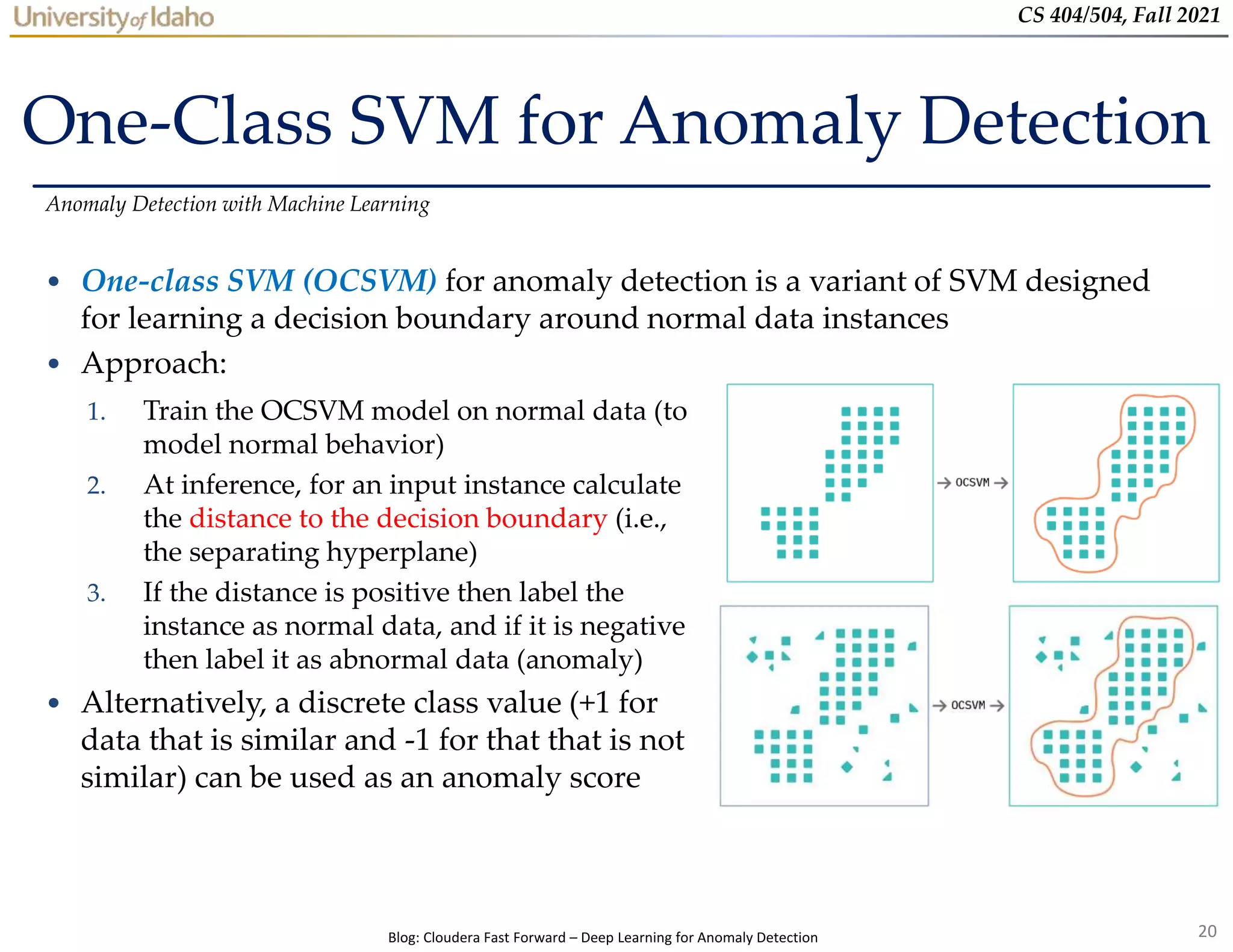 20
CS 404/504, Fall 2021
One-Class SVM for Anomaly Detection
• One-class SVM (OCSVM) for anomaly detection is a variant of SVM designed
for learning a decision boundary around normal data instances
• Approach:
Anomaly Detection with Machine Learning
Blog: Cloudera Fast Forward – Deep Learning for Anomaly Detection
1. Train the OCSVM model on normal data (to
model normal behavior)
2. At inference, for an input instance calculate
the distance to the decision boundary (i.e.,
the separating hyperplane)
3. If the distance is positive then label the
instance as normal data, and if it is negative
then label it as abnormal data (anomaly)
• Alternatively, a discrete class value (+1 for
data that is similar and -1 for that that is not
similar) can be used as an anomaly score
 