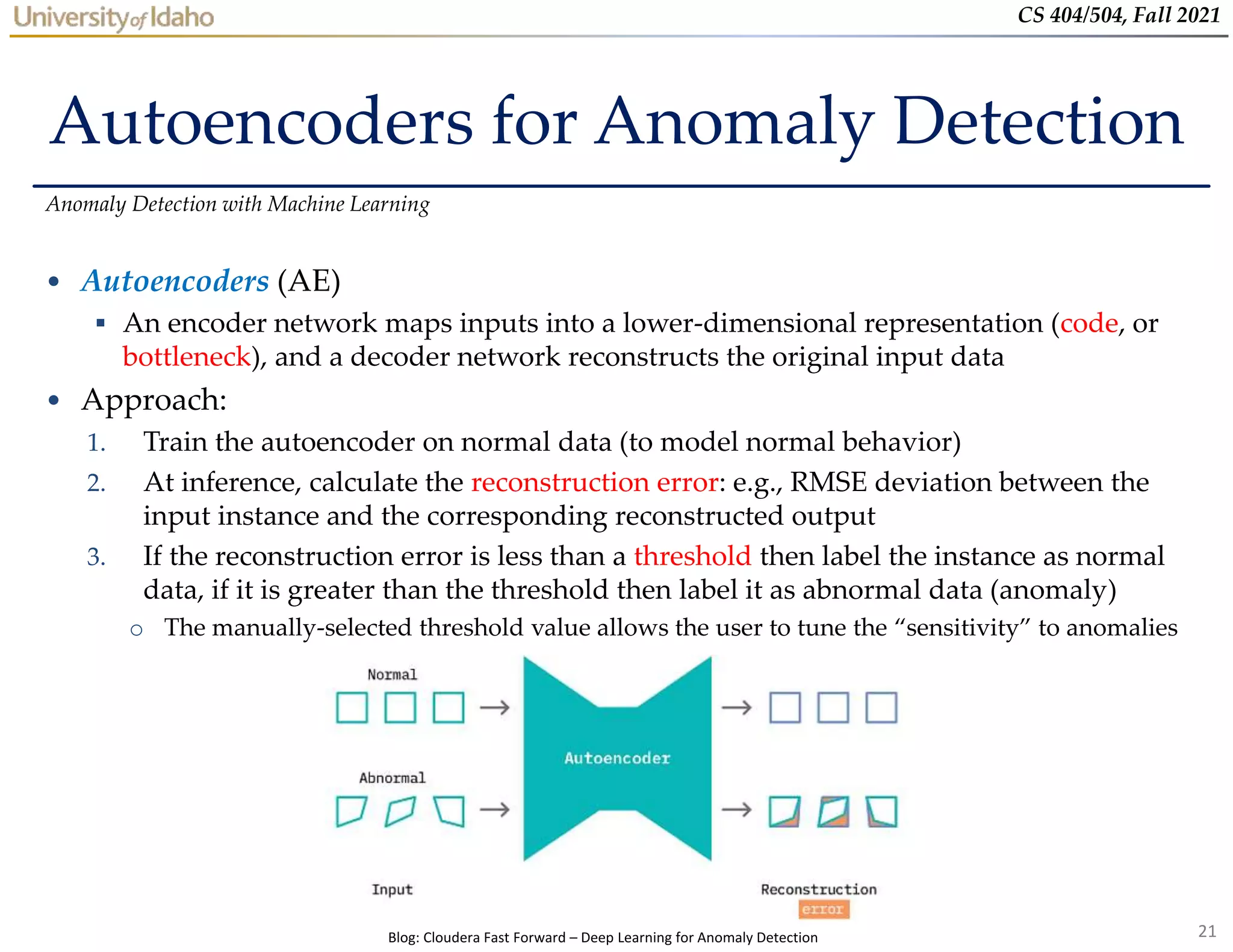 21
CS 404/504, Fall 2021
Autoencoders for Anomaly Detection
• Autoencoders (AE)
 An encoder network maps inputs into a lower-dimensional representation (code, or
bottleneck), and a decoder network reconstructs the original input data
• Approach:
1. Train the autoencoder on normal data (to model normal behavior)
2. At inference, calculate the reconstruction error: e.g., RMSE deviation between the
input instance and the corresponding reconstructed output
3. If the reconstruction error is less than a threshold then label the instance as normal
data, if it is greater than the threshold then label it as abnormal data (anomaly)
o The manually-selected threshold value allows the user to tune the “sensitivity” to anomalies
Anomaly Detection with Machine Learning
Blog: Cloudera Fast Forward – Deep Learning for Anomaly Detection
 