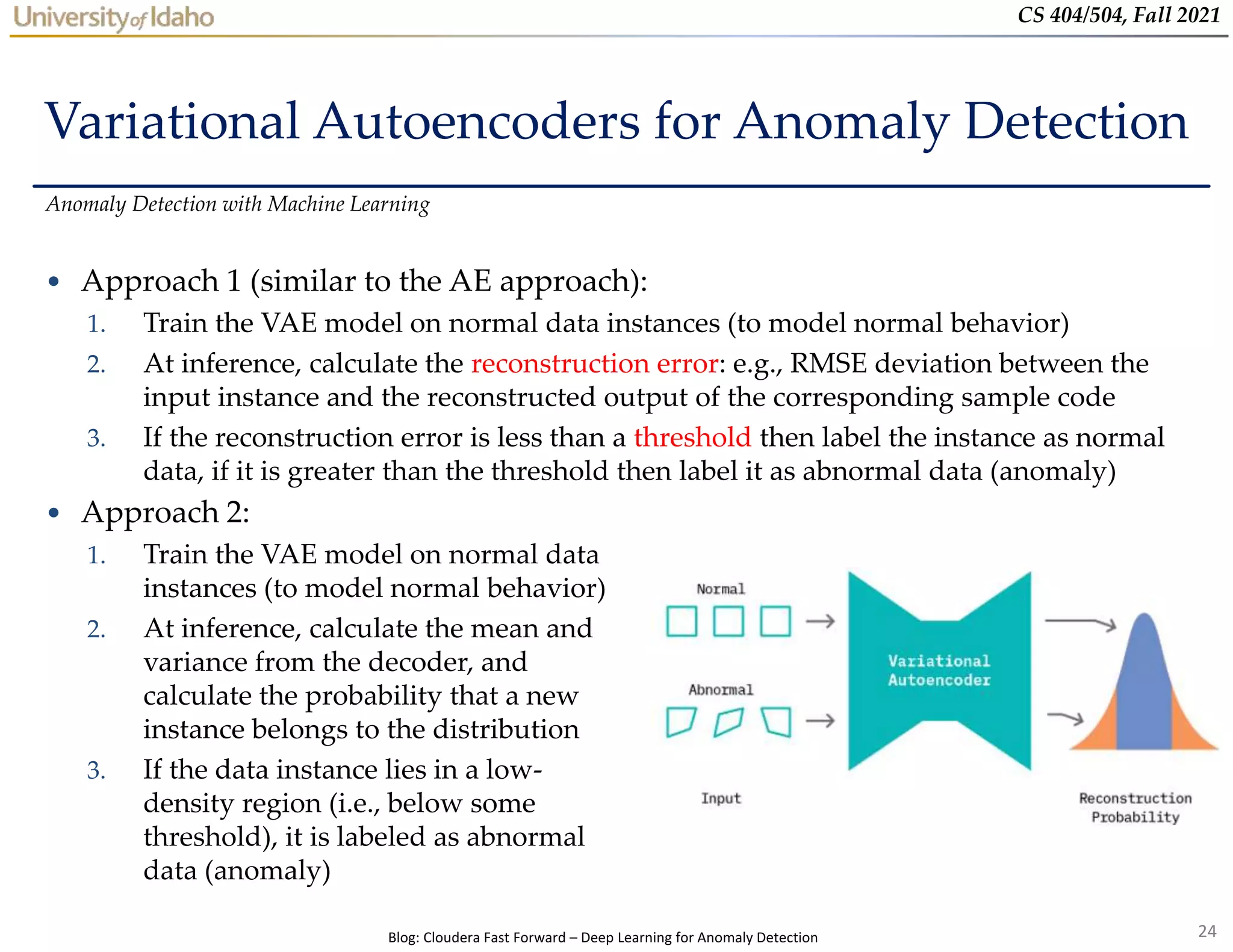 24
CS 404/504, Fall 2021
Variational Autoencoders for Anomaly Detection
• Approach 1 (similar to the AE approach):
1. Train the VAE model on normal data instances (to model normal behavior)
2. At inference, calculate the reconstruction error: e.g., RMSE deviation between the
input instance and the reconstructed output of the corresponding sample code
3. If the reconstruction error is less than a threshold then label the instance as normal
data, if it is greater than the threshold then label it as abnormal data (anomaly)
Anomaly Detection with Machine Learning
• Approach 2:
1. Train the VAE model on normal data
instances (to model normal behavior)
2. At inference, calculate the mean and
variance from the decoder, and
calculate the probability that a new
instance belongs to the distribution
3. If the data instance lies in a low-
density region (i.e., below some
threshold), it is labeled as abnormal
data (anomaly)
Blog: Cloudera Fast Forward – Deep Learning for Anomaly Detection
 